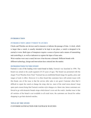 INTRODUCTION
INTRODUCTION ABOUT WRIST WATCHES
Clocks and Watches are devices used to measure or indicate the passage of time. A clock, which
is larger than a watch, is usually intended to be kept in one place; a watch is designed to be
carried or worn. Both types of timepieces require a source of power and a means of transmitting
and controlling it, as well as indicators to register the lapse of time units.
Wrist watches were once a need, but now it has become a demand. Different brands with
different technology, design and innovations have entered into the market.

INTRODUCTION TO THE STUDY
Fastrack is one of the leading wrist watch brand in India, Fastrack was launched in 1998. The
brand was aimed at the youth segment (15-25 years of age). The brand was promoted with the
slogan "Cool Watches from Titan‖ Fastrack has an established brand image for quality, price and
ranges of style it offers. However it is often found that customers have still certain issues with
this brand, one of the issue is that the service after sales is not good. Customer often find it
difficult to repair the watch or change the strap, dial etc. most of the retail stores doesn‘t keep
spare parts reason being that Fastrack watches style changes at a faster rate, hence customers are
forced to go with domestic brands straps which doesn‘t even suit the watch. Another issue is that
all varieties of the brand is not available in all retail store, the customers are forced for online
shopping to get their desired watches.

TITLE OF THE STUDY
CUSTOMER SATISFACTION FOR FASTRACK WATCHES

 