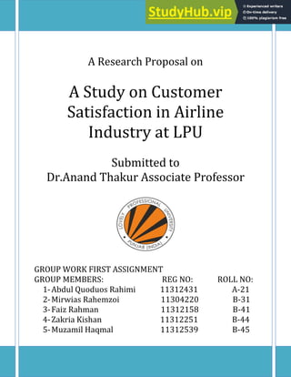 0 | P a g e
A Research Proposal on
A Study on Customer
Satisfaction in Airline
Industry at LPU
Submitted to
Dr.Anand Thakur Associate Professor
GROUP WORK FIRST ASSIGNMENT
GROUP MEMBERS: REG NO: ROLL NO:
1-Abdul Quoduos Rahimi 11312431 A-21
2-Mirwias Rahemzoi 11304220 B-31
3-Faiz Rahman 11312158 B-41
4-Zakria Kishan 11312251 B-44
5-Muzamil Haqmal 11312539 B-45
 