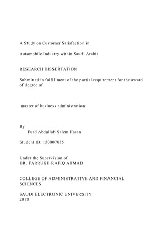 A Study on Customer Satisfaction in
Automobile Industry within Saudi Arabia
RESEARCH DISSERTATION
Submitted in fulfillment of the partial requirement for the award
of degree of
master of business administration
By
Fuad Abdullah Salem Hasan
Student ID: 150007035
Under the Supervision of
DR. FARRUKH RAFIQ AHMAD
COLLEGE OF ADMINISTRATIVE AND FINANCIAL
SCIENCES
SAUDI ELECTRONIC UNIVERSITY
2018
 