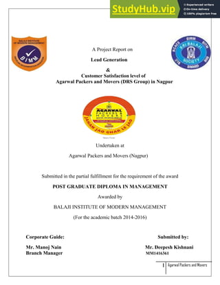 1 Agarwal Packers and Movers
A Project Report on
Lead Generation
&
Customer Satisfaction level of
Agarwal Packers and Movers (DRS Group) in Nagpur
Undertaken at
Agarwal Packers and Movers (Nagpur)
Submitted in the partial fulfillment for the requirement of the award
POST GRADUATE DIPLOMA IN MANAGEMENT
Awarded by
BALAJI INSTITUTE OF MODERN MANAGEMENT
(For the academic batch 2014-2016)
Corporate Guide: Submitted by:
Mr. Manoj Nain Mr. Deepesh Kishnani
Branch Manager MM1416361
 