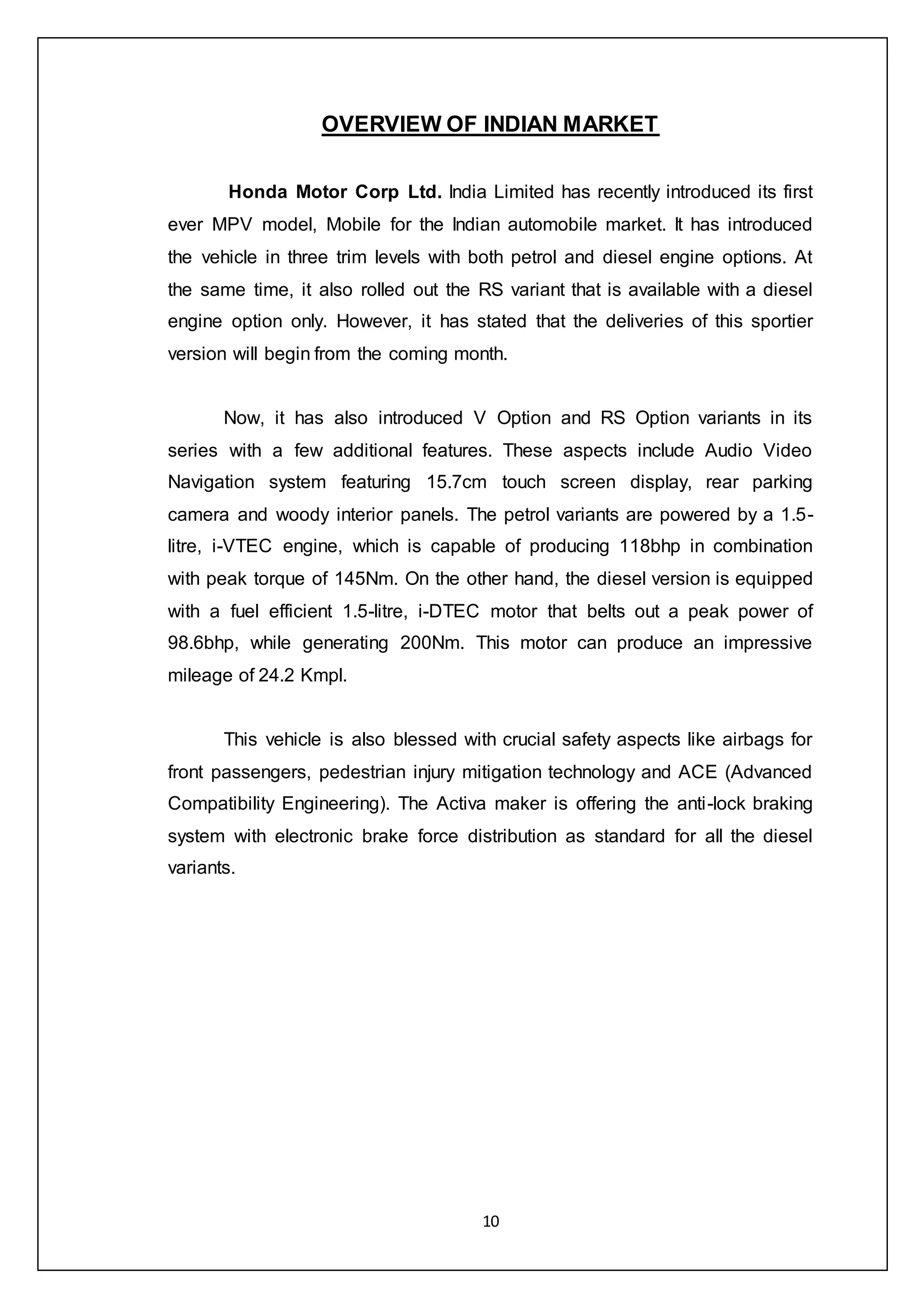 10
OVERVIEW OF INDIAN MARKET
Honda Motor Corp Ltd. India Limited has recently introduced its first
ever MPV model, Mobile for the Indian automobile market. It has introduced
the vehicle in three trim levels with both petrol and diesel engine options. At
the same time, it also rolled out the RS variant that is available with a diesel
engine option only. However, it has stated that the deliveries of this sportier
version will begin from the coming month.
Now, it has also introduced V Option and RS Option variants in its
series with a few additional features. These aspects include Audio Video
Navigation system featuring 15.7cm touch screen display, rear parking
camera and woody interior panels. The petrol variants are powered by a 1.5-
litre, i-VTEC engine, which is capable of producing 118bhp in combination
with peak torque of 145Nm. On the other hand, the diesel version is equipped
with a fuel efficient 1.5-litre, i-DTEC motor that belts out a peak power of
98.6bhp, while generating 200Nm. This motor can produce an impressive
mileage of 24.2 Kmpl.
This vehicle is also blessed with crucial safety aspects like airbags for
front passengers, pedestrian injury mitigation technology and ACE (Advanced
Compatibility Engineering). The Activa maker is offering the anti-lock braking
system with electronic brake force distribution as standard for all the diesel
variants.
 