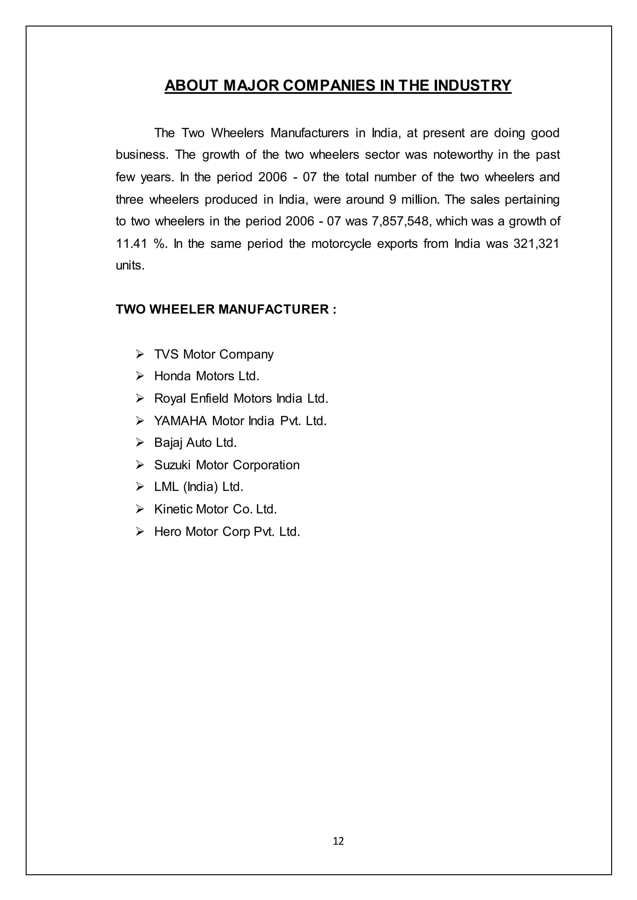 12
ABOUT MAJOR COMPANIES IN THE INDUSTRY
The Two Wheelers Manufacturers in India, at present are doing good
business. The growth of the two wheelers sector was noteworthy in the past
few years. In the period 2006 - 07 the total number of the two wheelers and
three wheelers produced in India, were around 9 million. The sales pertaining
to two wheelers in the period 2006 - 07 was 7,857,548, which was a growth of
11.41 %. In the same period the motorcycle exports from India was 321,321
units.
TWO WHEELER MANUFACTURER :
 TVS Motor Company
 Honda Motors Ltd.
 Royal Enfield Motors India Ltd.
 YAMAHA Motor India Pvt. Ltd.
 Bajaj Auto Ltd.
 Suzuki Motor Corporation
 LML (India) Ltd.
 Kinetic Motor Co. Ltd.
 Hero Motor Corp Pvt. Ltd.
 