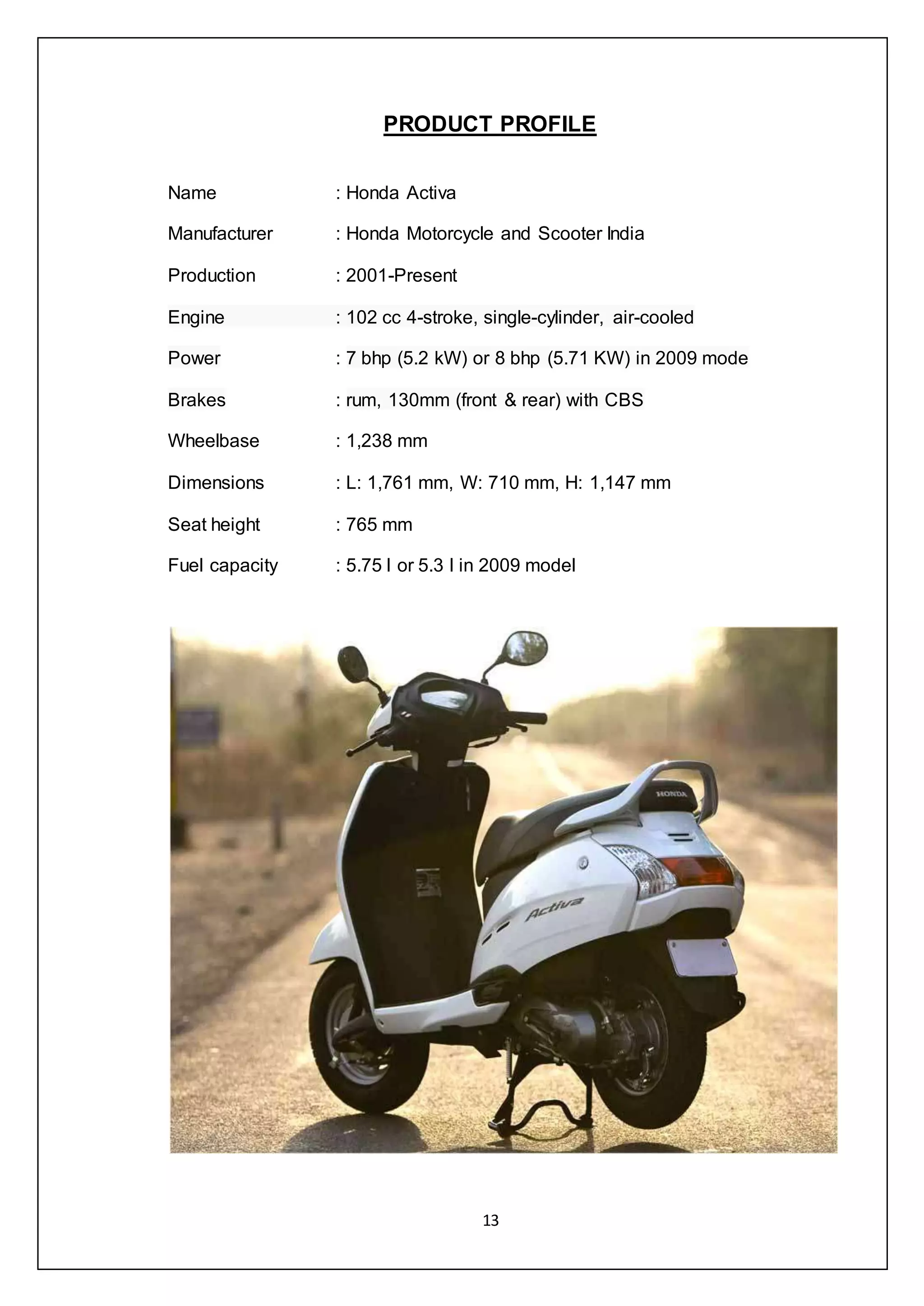 13
PRODUCT PROFILE
Name : Honda Activa
Manufacturer : Honda Motorcycle and Scooter India
Production : 2001-Present
Engine : 102 cc 4-stroke, single-cylinder, air-cooled
Power : 7 bhp (5.2 kW) or 8 bhp (5.71 KW) in 2009 mode
Brakes : rum, 130mm (front & rear) with CBS
Wheelbase : 1,238 mm
Dimensions : L: 1,761 mm, W: 710 mm, H: 1,147 mm
Seat height : 765 mm
Fuel capacity : 5.75 l or 5.3 l in 2009 model
 