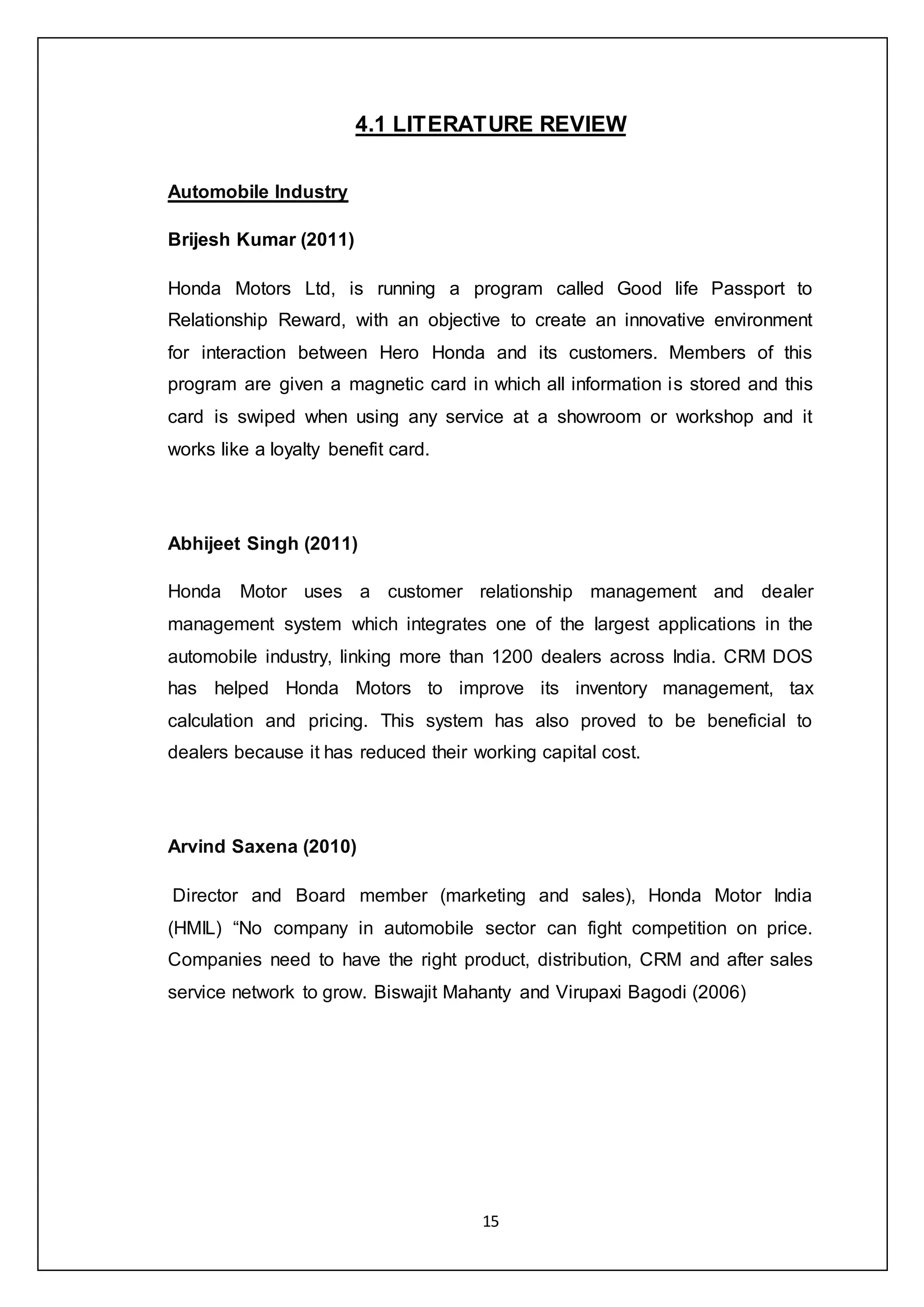 15
4.1 LITERATURE REVIEW
Automobile Industry
Brijesh Kumar (2011)
Honda Motors Ltd, is running a program called Good life Passport to
Relationship Reward, with an objective to create an innovative environment
for interaction between Hero Honda and its customers. Members of this
program are given a magnetic card in which all information is stored and this
card is swiped when using any service at a showroom or workshop and it
works like a loyalty benefit card.
Abhijeet Singh (2011)
Honda Motor uses a customer relationship management and dealer
management system which integrates one of the largest applications in the
automobile industry, linking more than 1200 dealers across India. CRM DOS
has helped Honda Motors to improve its inventory management, tax
calculation and pricing. This system has also proved to be beneficial to
dealers because it has reduced their working capital cost.
Arvind Saxena (2010)
Director and Board member (marketing and sales), Honda Motor India
(HMIL) “No company in automobile sector can fight competition on price.
Companies need to have the right product, distribution, CRM and after sales
service network to grow. Biswajit Mahanty and Virupaxi Bagodi (2006)
 