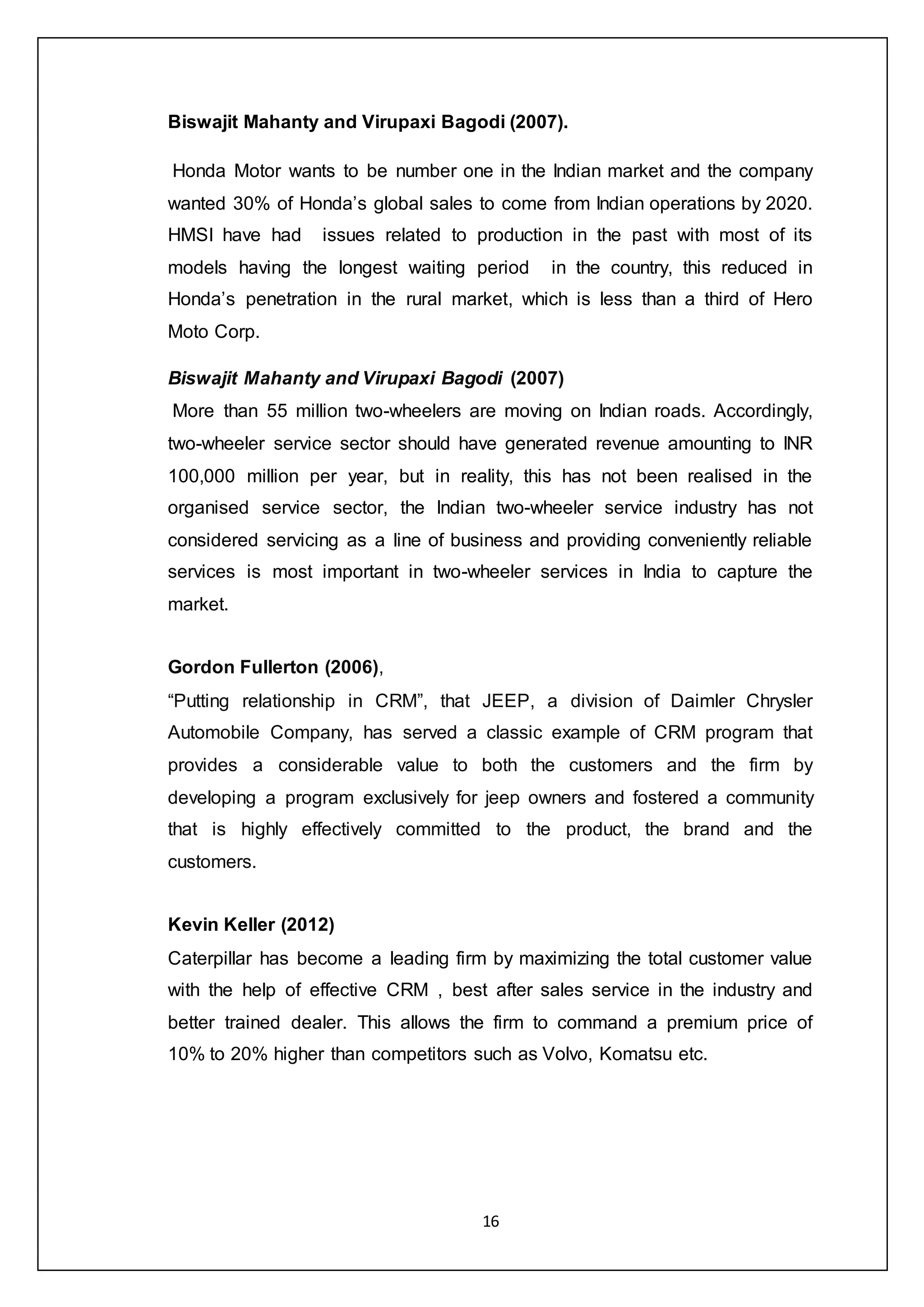 16
Biswajit Mahanty and Virupaxi Bagodi (2007).
Honda Motor wants to be number one in the Indian market and the company
wanted 30% of Honda’s global sales to come from Indian operations by 2020.
HMSI have had issues related to production in the past with most of its
models having the longest waiting period in the country, this reduced in
Honda’s penetration in the rural market, which is less than a third of Hero
Moto Corp.
Biswajit Mahanty and Virupaxi Bagodi (2007)
More than 55 million two-wheelers are moving on Indian roads. Accordingly,
two-wheeler service sector should have generated revenue amounting to INR
100,000 million per year, but in reality, this has not been realised in the
organised service sector, the Indian two-wheeler service industry has not
considered servicing as a line of business and providing conveniently reliable
services is most important in two-wheeler services in India to capture the
market.
Gordon Fullerton (2006),
“Putting relationship in CRM”, that JEEP, a division of Daimler Chrysler
Automobile Company, has served a classic example of CRM program that
provides a considerable value to both the customers and the firm by
developing a program exclusively for jeep owners and fostered a community
that is highly effectively committed to the product, the brand and the
customers.
Kevin Keller (2012)
Caterpillar has become a leading firm by maximizing the total customer value
with the help of effective CRM , best after sales service in the industry and
better trained dealer. This allows the firm to command a premium price of
10% to 20% higher than competitors such as Volvo, Komatsu etc.
 