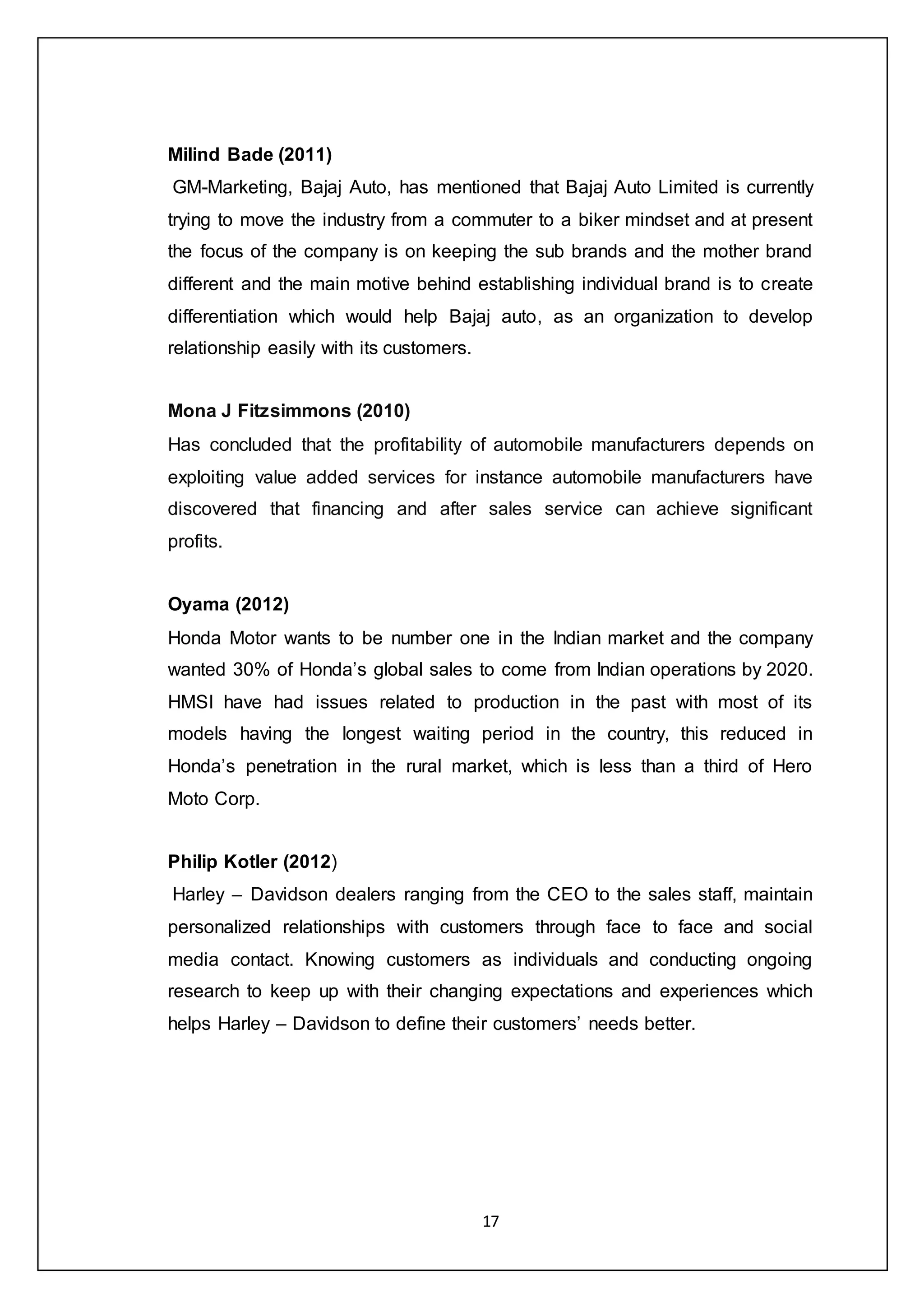 17
Milind Bade (2011)
GM-Marketing, Bajaj Auto, has mentioned that Bajaj Auto Limited is currently
trying to move the industry from a commuter to a biker mindset and at present
the focus of the company is on keeping the sub brands and the mother brand
different and the main motive behind establishing individual brand is to create
differentiation which would help Bajaj auto, as an organization to develop
relationship easily with its customers.
Mona J Fitzsimmons (2010)
Has concluded that the profitability of automobile manufacturers depends on
exploiting value added services for instance automobile manufacturers have
discovered that financing and after sales service can achieve significant
profits.
Oyama (2012)
Honda Motor wants to be number one in the Indian market and the company
wanted 30% of Honda’s global sales to come from Indian operations by 2020.
HMSI have had issues related to production in the past with most of its
models having the longest waiting period in the country, this reduced in
Honda’s penetration in the rural market, which is less than a third of Hero
Moto Corp.
Philip Kotler (2012)
Harley – Davidson dealers ranging from the CEO to the sales staff, maintain
personalized relationships with customers through face to face and social
media contact. Knowing customers as individuals and conducting ongoing
research to keep up with their changing expectations and experiences which
helps Harley – Davidson to define their customers’ needs better.
 