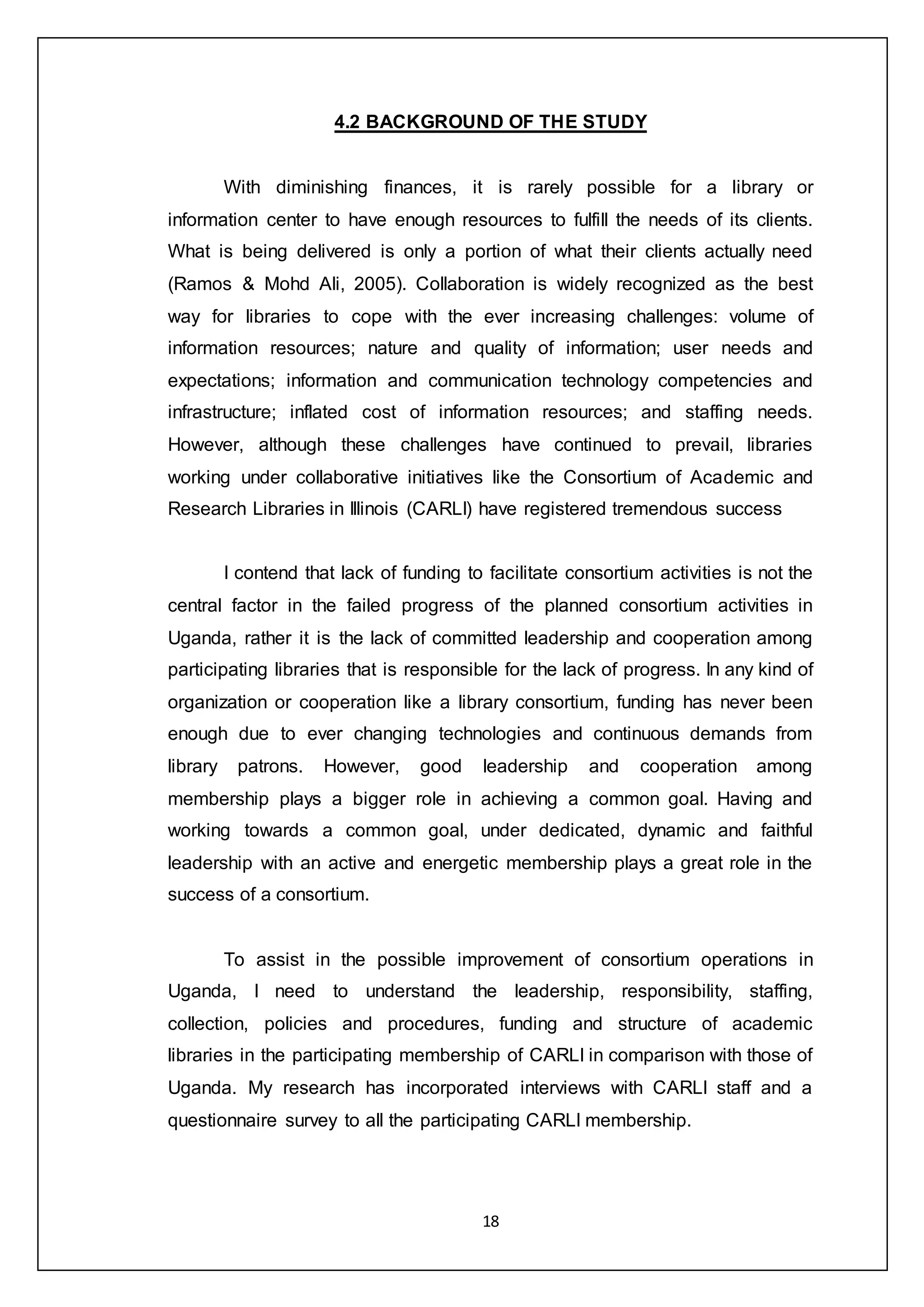 18
4.2 BACKGROUND OF THE STUDY
With diminishing finances, it is rarely possible for a library or
information center to have enough resources to fulfill the needs of its clients.
What is being delivered is only a portion of what their clients actually need
(Ramos & Mohd Ali, 2005). Collaboration is widely recognized as the best
way for libraries to cope with the ever increasing challenges: volume of
information resources; nature and quality of information; user needs and
expectations; information and communication technology competencies and
infrastructure; inflated cost of information resources; and staffing needs.
However, although these challenges have continued to prevail, libraries
working under collaborative initiatives like the Consortium of Academic and
Research Libraries in Illinois (CARLI) have registered tremendous success
I contend that lack of funding to facilitate consortium activities is not the
central factor in the failed progress of the planned consortium activities in
Uganda, rather it is the lack of committed leadership and cooperation among
participating libraries that is responsible for the lack of progress. In any kind of
organization or cooperation like a library consortium, funding has never been
enough due to ever changing technologies and continuous demands from
library patrons. However, good leadership and cooperation among
membership plays a bigger role in achieving a common goal. Having and
working towards a common goal, under dedicated, dynamic and faithful
leadership with an active and energetic membership plays a great role in the
success of a consortium.
To assist in the possible improvement of consortium operations in
Uganda, I need to understand the leadership, responsibility, staffing,
collection, policies and procedures, funding and structure of academic
libraries in the participating membership of CARLI in comparison with those of
Uganda. My research has incorporated interviews with CARLI staff and a
questionnaire survey to all the participating CARLI membership.
 