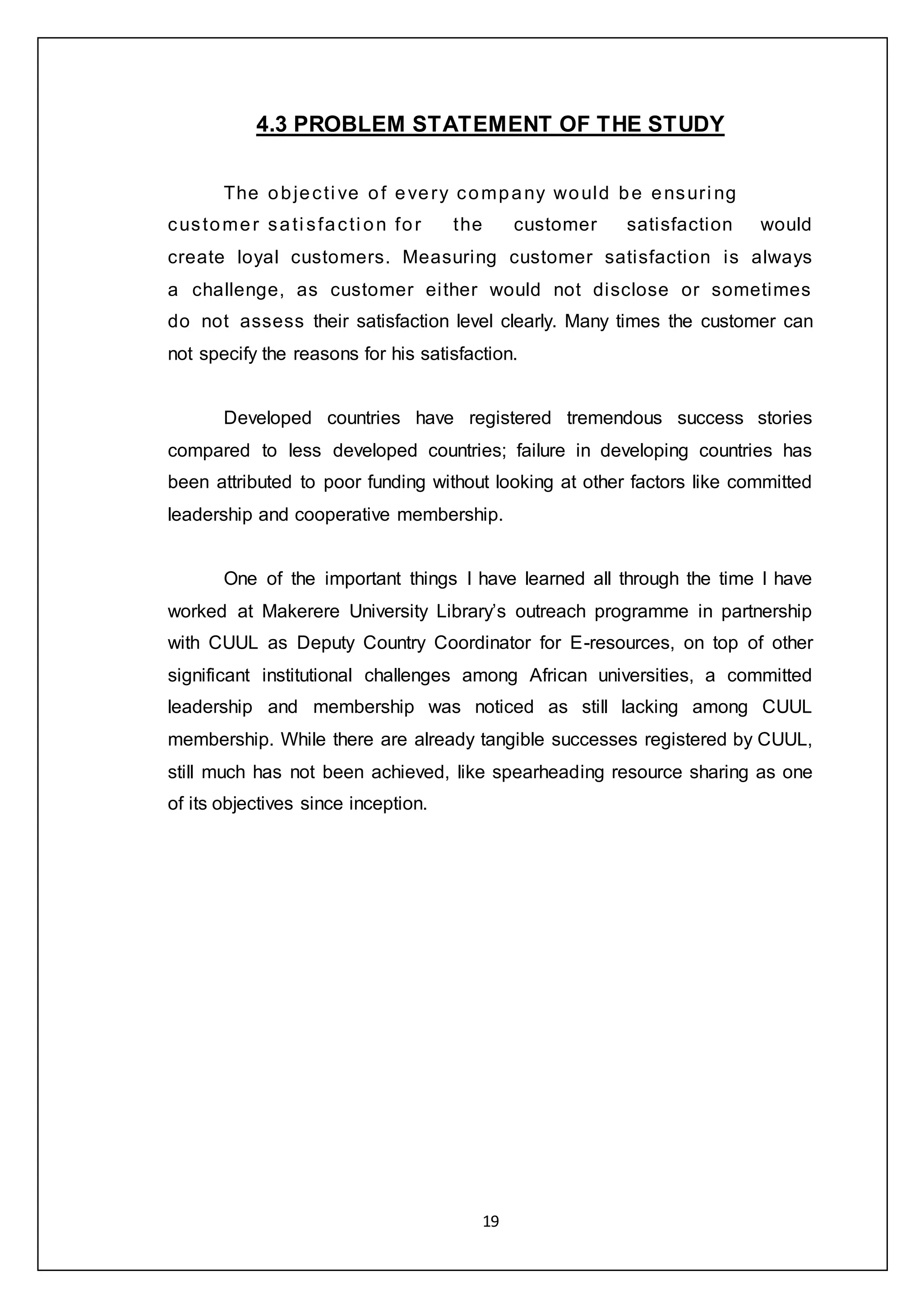 19
4.3 PROBLEM STATEMENT OF THE STUDY
The objecti ve of every company would be ensuri ng
customer sati sfacti on for the customer satisfaction would
create loyal customers. Measuring customer satisfaction is always
a challenge, as customer either would not disclose or sometimes
do not assess their satisfaction level clearly. Many times the customer can
not specify the reasons for his satisfaction.
Developed countries have registered tremendous success stories
compared to less developed countries; failure in developing countries has
been attributed to poor funding without looking at other factors like committed
leadership and cooperative membership.
One of the important things I have learned all through the time I have
worked at Makerere University Library’s outreach programme in partnership
with CUUL as Deputy Country Coordinator for E-resources, on top of other
significant institutional challenges among African universities, a committed
leadership and membership was noticed as still lacking among CUUL
membership. While there are already tangible successes registered by CUUL,
still much has not been achieved, like spearheading resource sharing as one
of its objectives since inception.
 