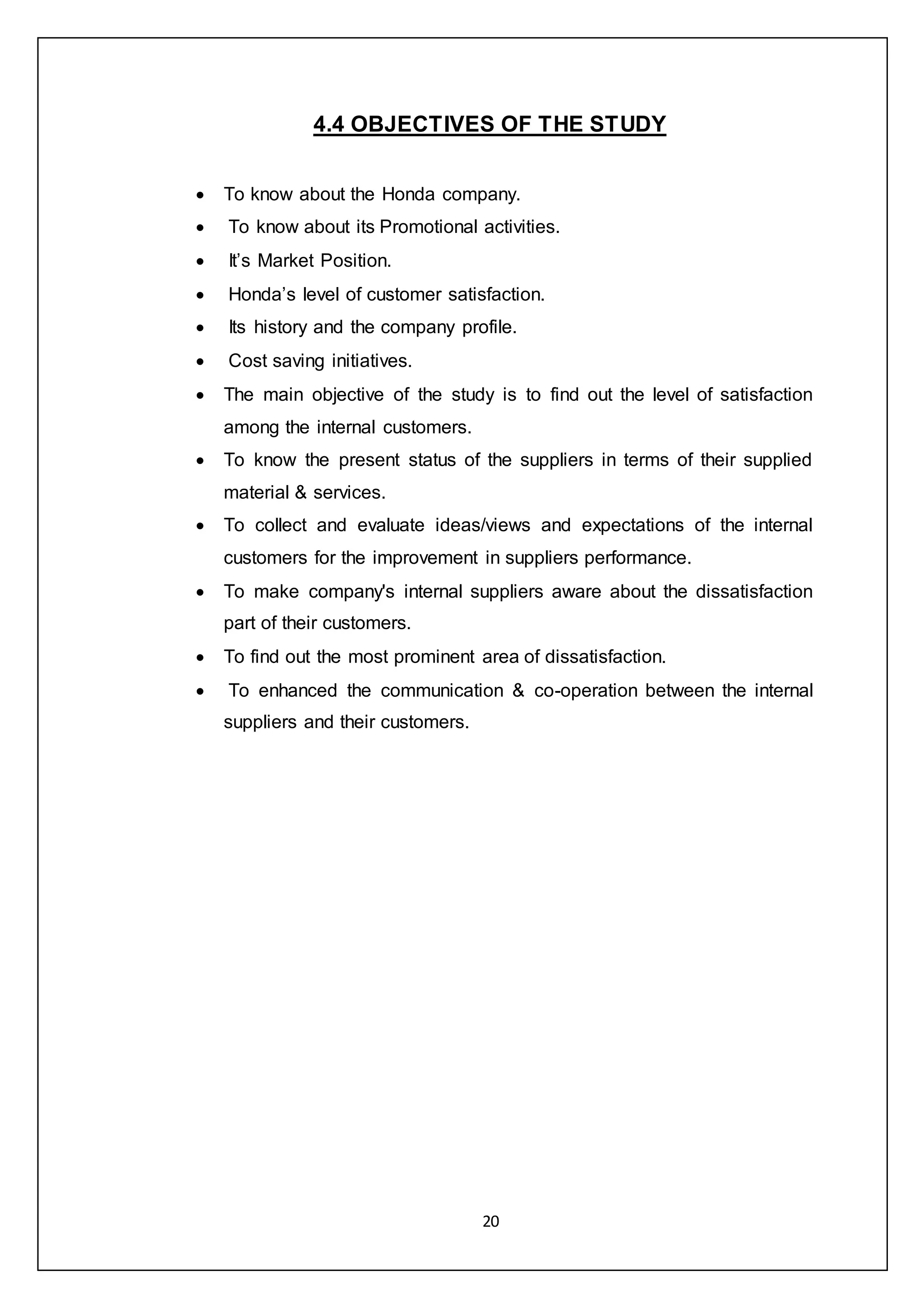 20
4.4 OBJECTIVES OF THE STUDY
 To know about the Honda company.
 To know about its Promotional activities.
 It’s Market Position.
 Honda’s level of customer satisfaction.
 Its history and the company profile.
 Cost saving initiatives.
 The main objective of the study is to find out the level of satisfaction
among the internal customers.
 To know the present status of the suppliers in terms of their supplied
material & services.
 To collect and evaluate ideas/views and expectations of the internal
customers for the improvement in suppliers performance.
 To make company's internal suppliers aware about the dissatisfaction
part of their customers.
 To find out the most prominent area of dissatisfaction.
 To enhanced the communication & co-operation between the internal
suppliers and their customers.
 