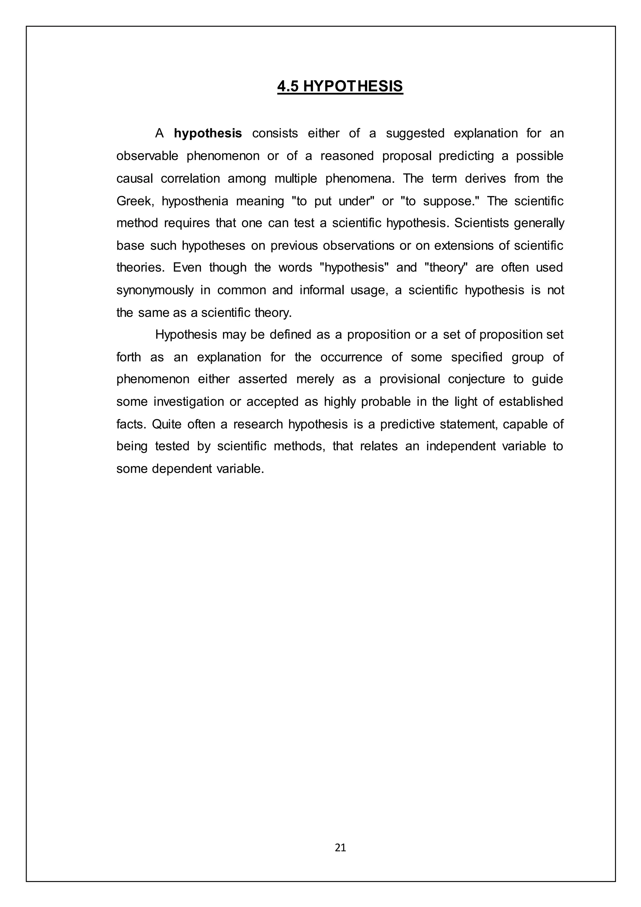21
4.5 HYPOTHESIS
A hypothesis consists either of a suggested explanation for an
observable phenomenon or of a reasoned proposal predicting a possible
causal correlation among multiple phenomena. The term derives from the
Greek, hyposthenia meaning "to put under" or "to suppose." The scientific
method requires that one can test a scientific hypothesis. Scientists generally
base such hypotheses on previous observations or on extensions of scientific
theories. Even though the words "hypothesis" and "theory" are often used
synonymously in common and informal usage, a scientific hypothesis is not
the same as a scientific theory.
Hypothesis may be defined as a proposition or a set of proposition set
forth as an explanation for the occurrence of some specified group of
phenomenon either asserted merely as a provisional conjecture to guide
some investigation or accepted as highly probable in the light of established
facts. Quite often a research hypothesis is a predictive statement, capable of
being tested by scientific methods, that relates an independent variable to
some dependent variable.
 