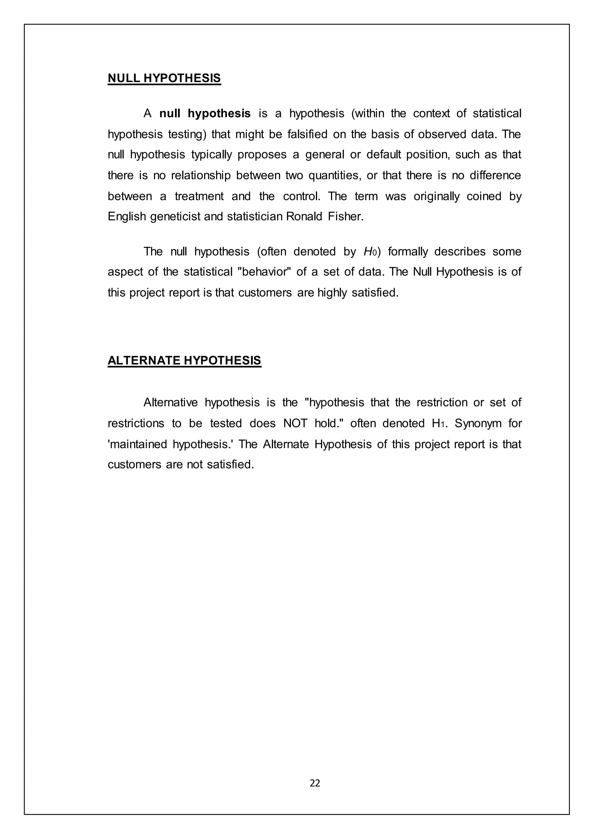 22
NULL HYPOTHESIS
A null hypothesis is a hypothesis (within the context of statistical
hypothesis testing) that might be falsified on the basis of observed data. The
null hypothesis typically proposes a general or default position, such as that
there is no relationship between two quantities, or that there is no difference
between a treatment and the control. The term was originally coined by
English geneticist and statistician Ronald Fisher.
The null hypothesis (often denoted by H0) formally describes some
aspect of the statistical "behavior" of a set of data. The Null Hypothesis is of
this project report is that customers are highly satisfied.
ALTERNATE HYPOTHESIS
Alternative hypothesis is the "hypothesis that the restriction or set of
restrictions to be tested does NOT hold." often denoted H1. Synonym for
'maintained hypothesis.' The Alternate Hypothesis of this project report is that
customers are not satisfied.
 
