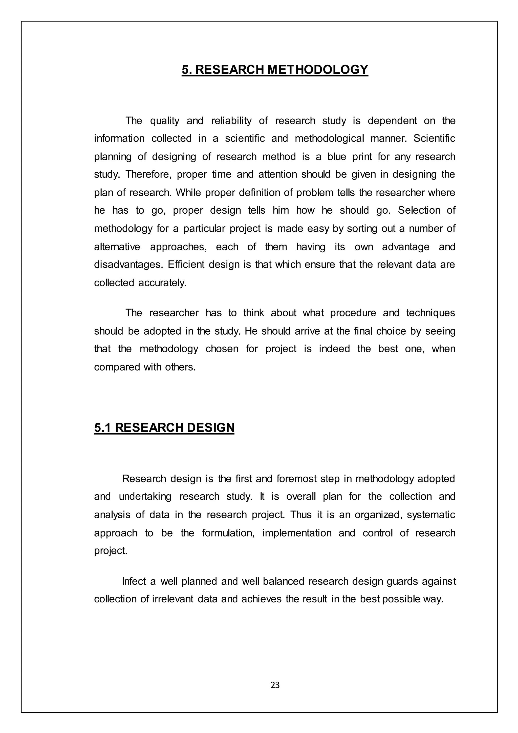 23
5. RESEARCH METHODOLOGY
The quality and reliability of research study is dependent on the
information collected in a scientific and methodological manner. Scientific
planning of designing of research method is a blue print for any research
study. Therefore, proper time and attention should be given in designing the
plan of research. While proper definition of problem tells the researcher where
he has to go, proper design tells him how he should go. Selection of
methodology for a particular project is made easy by sorting out a number of
alternative approaches, each of them having its own advantage and
disadvantages. Efficient design is that which ensure that the relevant data are
collected accurately.
The researcher has to think about what procedure and techniques
should be adopted in the study. He should arrive at the final choice by seeing
that the methodology chosen for project is indeed the best one, when
compared with others.
5.1 RESEARCH DESIGN
Research design is the first and foremost step in methodology adopted
and undertaking research study. It is overall plan for the collection and
analysis of data in the research project. Thus it is an organized, systematic
approach to be the formulation, implementation and control of research
project.
Infect a well planned and well balanced research design guards against
collection of irrelevant data and achieves the result in the best possible way.
 