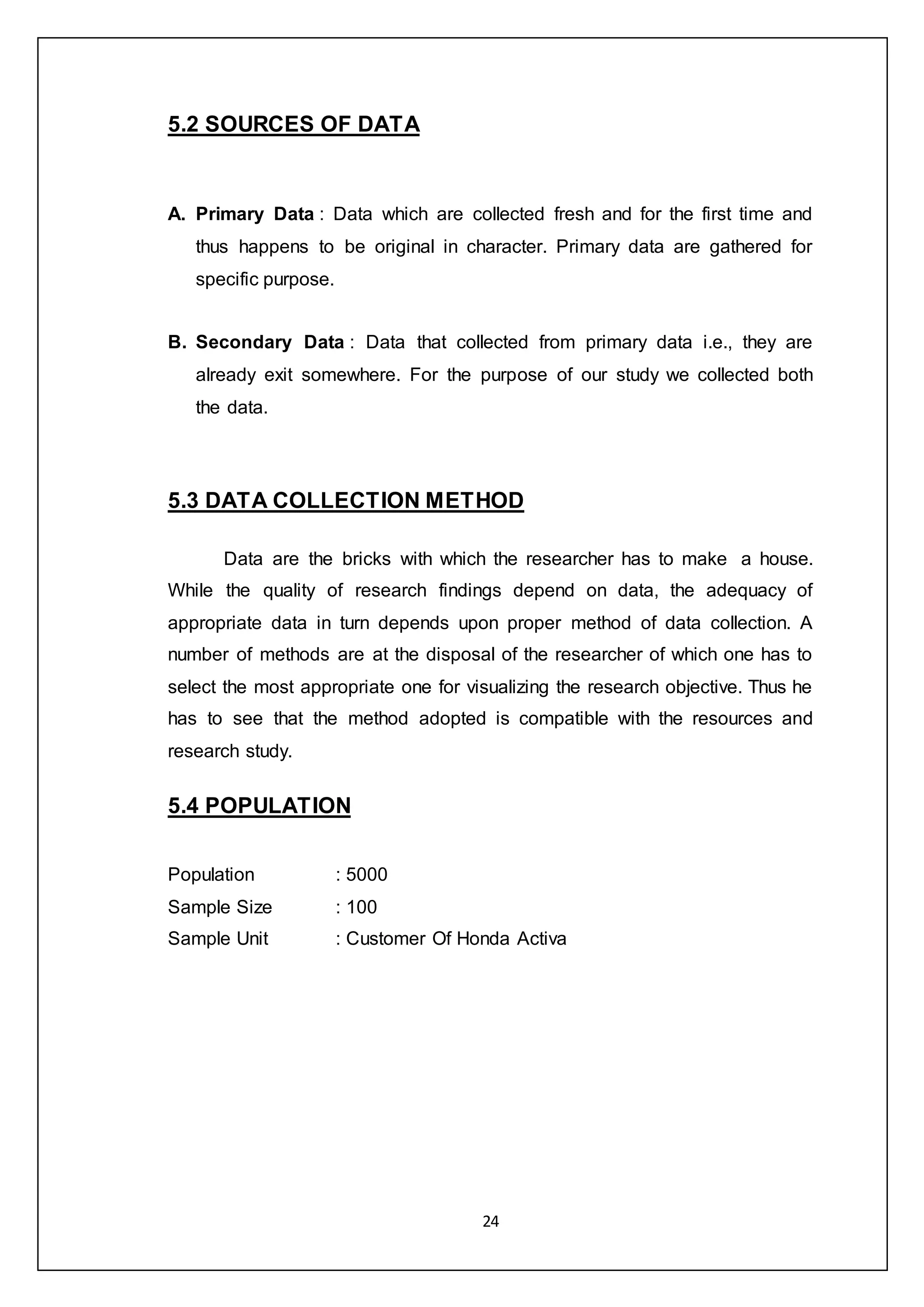 24
5.2 SOURCES OF DATA
A. Primary Data : Data which are collected fresh and for the first time and
thus happens to be original in character. Primary data are gathered for
specific purpose.
B. Secondary Data : Data that collected from primary data i.e., they are
already exit somewhere. For the purpose of our study we collected both
the data.
5.3 DATA COLLECTION METHOD
Data are the bricks with which the researcher has to make a house.
While the quality of research findings depend on data, the adequacy of
appropriate data in turn depends upon proper method of data collection. A
number of methods are at the disposal of the researcher of which one has to
select the most appropriate one for visualizing the research objective. Thus he
has to see that the method adopted is compatible with the resources and
research study.
5.4 POPULATION
Population : 5000
Sample Size : 100
Sample Unit : Customer Of Honda Activa
 