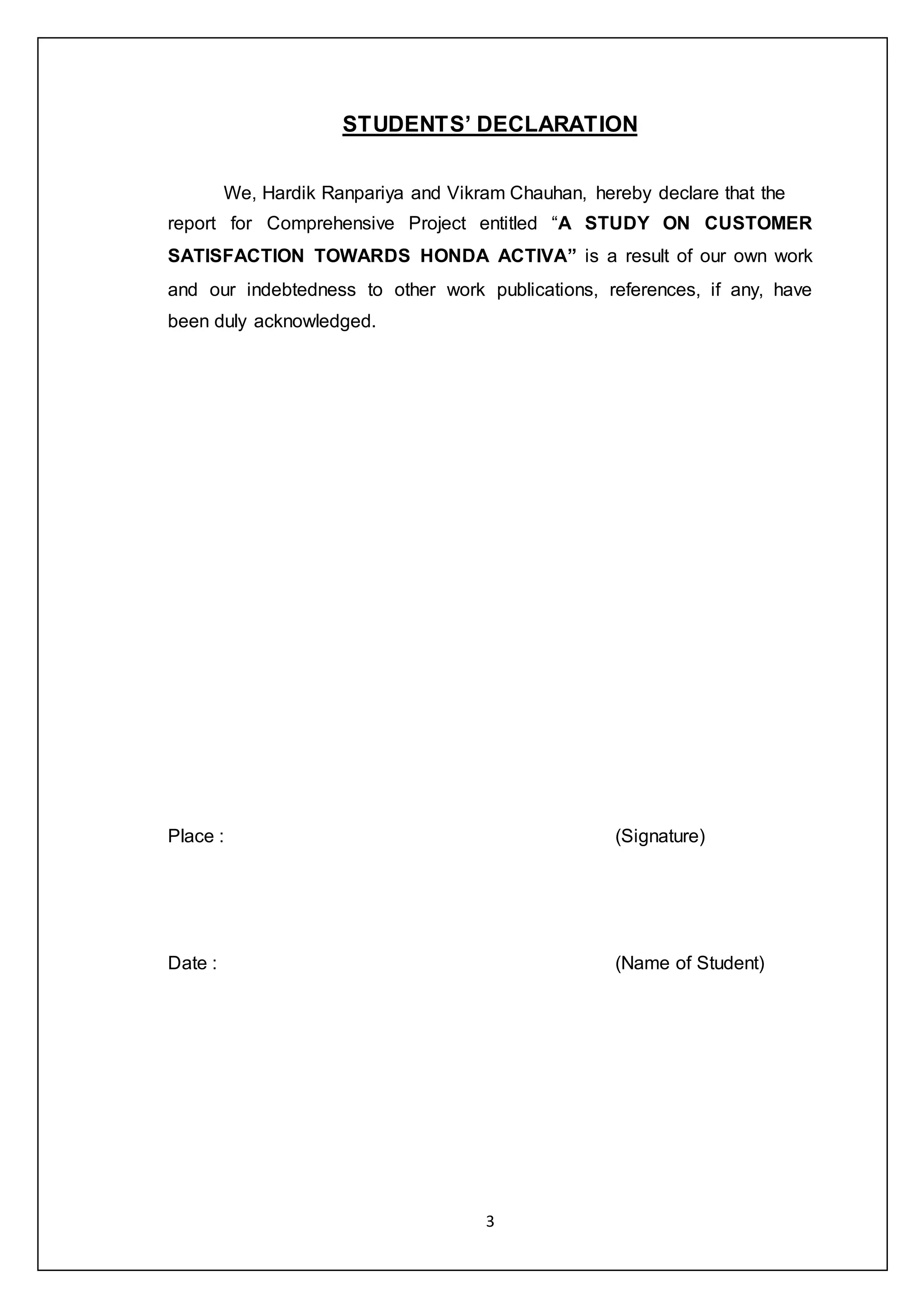 3
STUDENTS’ DECLARATION
We, Hardik Ranpariya and Vikram Chauhan, hereby declare that the
report for Comprehensive Project entitled “A STUDY ON CUSTOMER
SATISFACTION TOWARDS HONDA ACTIVA” is a result of our own work
and our indebtedness to other work publications, references, if any, have
been duly acknowledged.
Place : (Signature)
Date : (Name of Student)
 