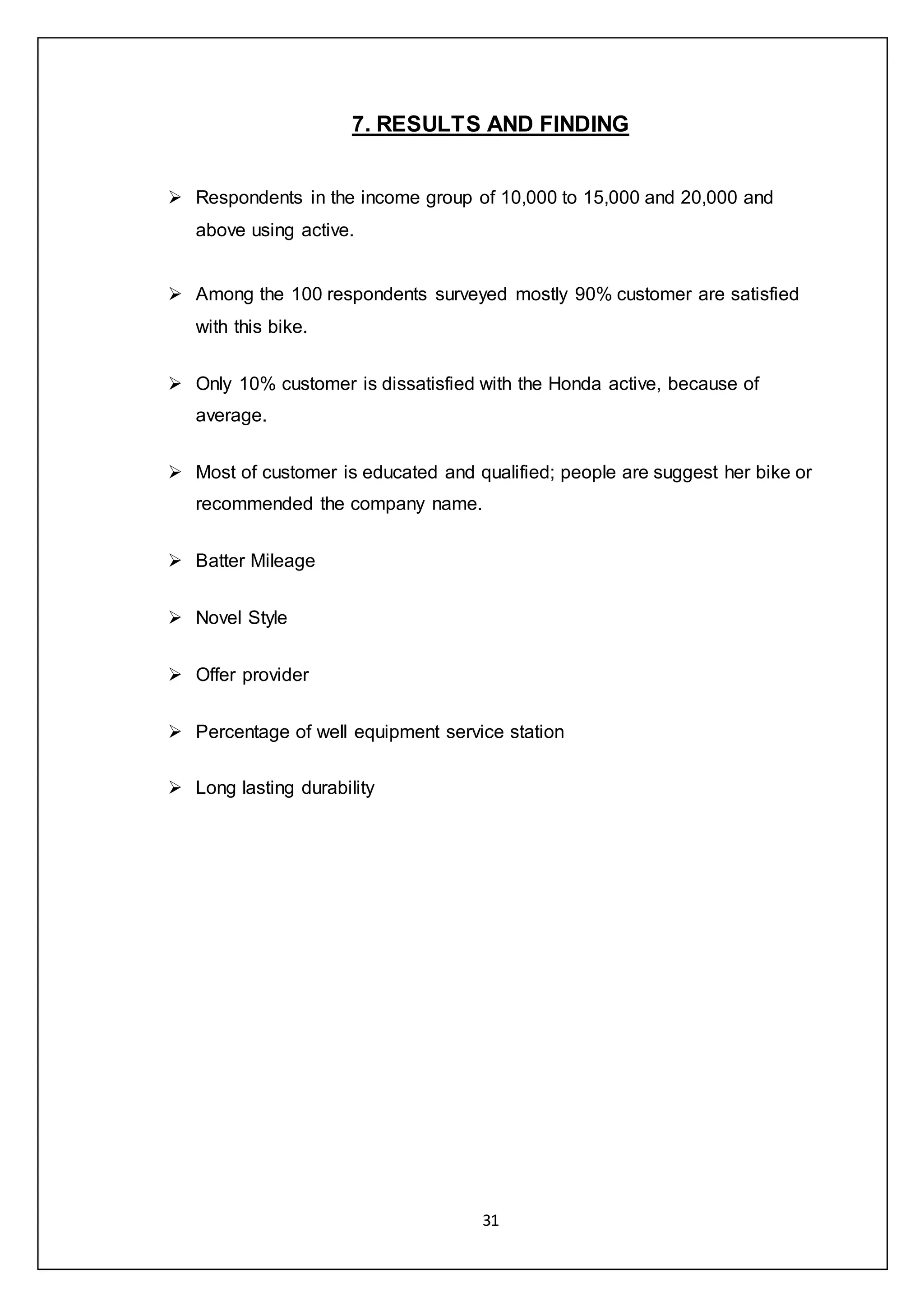 31
7. RESULTS AND FINDING
 Respondents in the income group of 10,000 to 15,000 and 20,000 and
above using active.
 Among the 100 respondents surveyed mostly 90% customer are satisfied
with this bike.
 Only 10% customer is dissatisfied with the Honda active, because of
average.
 Most of customer is educated and qualified; people are suggest her bike or
recommended the company name.
 Batter Mileage
 Novel Style
 Offer provider
 Percentage of well equipment service station
 Long lasting durability
 