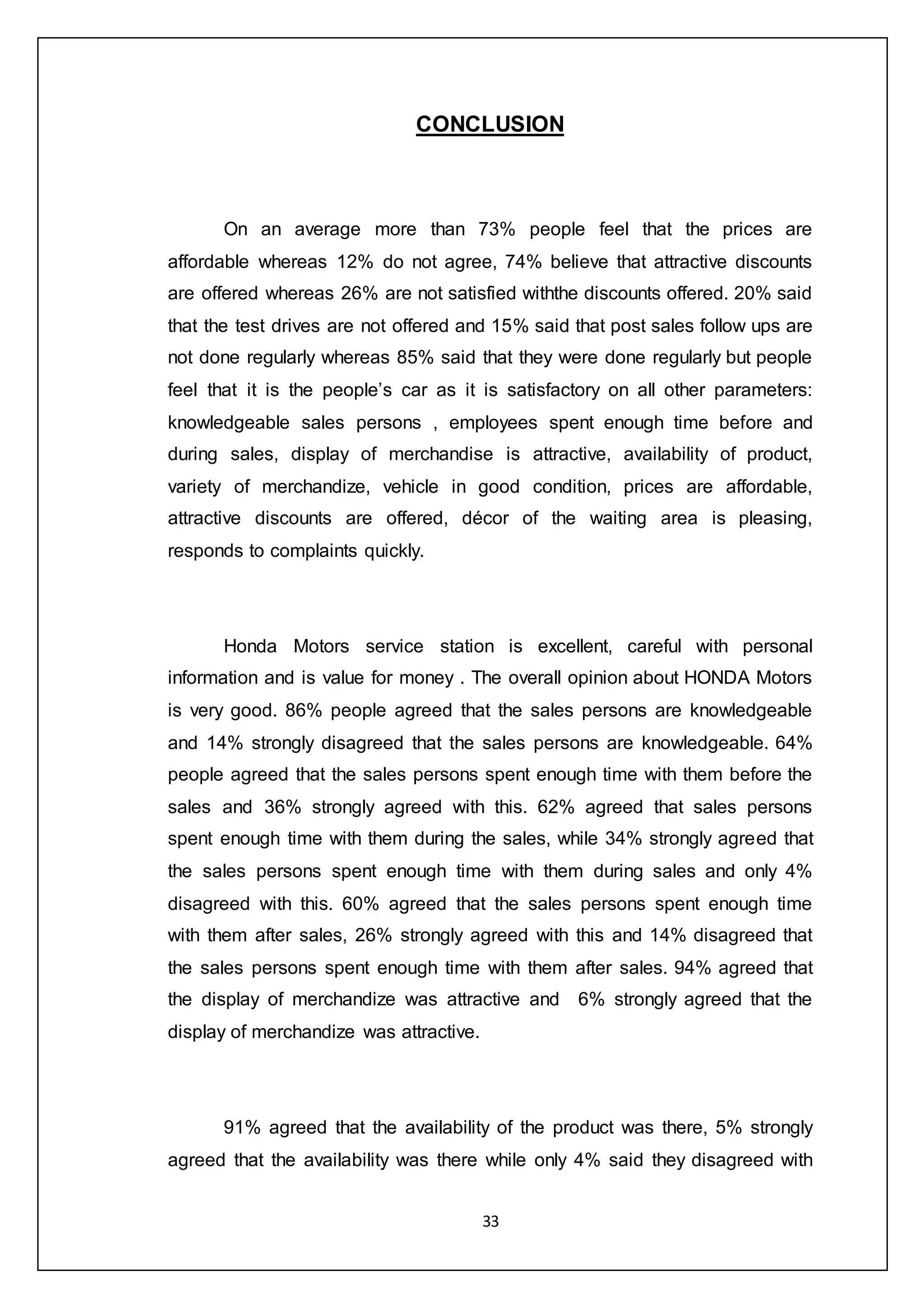 33
CONCLUSION
On an average more than 73% people feel that the prices are
affordable whereas 12% do not agree, 74% believe that attractive discounts
are offered whereas 26% are not satisfied withthe discounts offered. 20% said
that the test drives are not offered and 15% said that post sales follow ups are
not done regularly whereas 85% said that they were done regularly but people
feel that it is the people’s car as it is satisfactory on all other parameters:
knowledgeable sales persons , employees spent enough time before and
during sales, display of merchandise is attractive, availability of product,
variety of merchandize, vehicle in good condition, prices are affordable,
attractive discounts are offered, décor of the waiting area is pleasing,
responds to complaints quickly.
Honda Motors service station is excellent, careful with personal
information and is value for money . The overall opinion about HONDA Motors
is very good. 86% people agreed that the sales persons are knowledgeable
and 14% strongly disagreed that the sales persons are knowledgeable. 64%
people agreed that the sales persons spent enough time with them before the
sales and 36% strongly agreed with this. 62% agreed that sales persons
spent enough time with them during the sales, while 34% strongly agreed that
the sales persons spent enough time with them during sales and only 4%
disagreed with this. 60% agreed that the sales persons spent enough time
with them after sales, 26% strongly agreed with this and 14% disagreed that
the sales persons spent enough time with them after sales. 94% agreed that
the display of merchandize was attractive and 6% strongly agreed that the
display of merchandize was attractive.
91% agreed that the availability of the product was there, 5% strongly
agreed that the availability was there while only 4% said they disagreed with
 