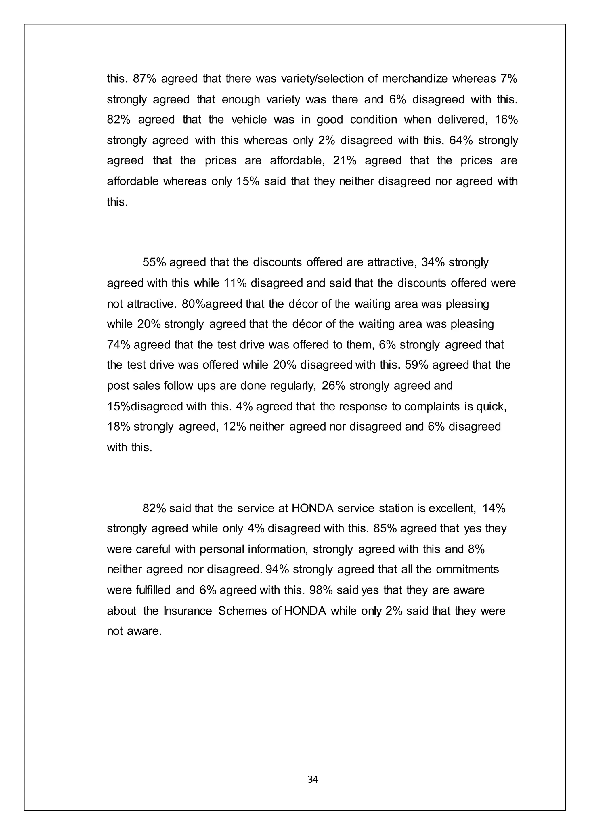 34
this. 87% agreed that there was variety/selection of merchandize whereas 7%
strongly agreed that enough variety was there and 6% disagreed with this.
82% agreed that the vehicle was in good condition when delivered, 16%
strongly agreed with this whereas only 2% disagreed with this. 64% strongly
agreed that the prices are affordable, 21% agreed that the prices are
affordable whereas only 15% said that they neither disagreed nor agreed with
this.
55% agreed that the discounts offered are attractive, 34% strongly
agreed with this while 11% disagreed and said that the discounts offered were
not attractive. 80%agreed that the décor of the waiting area was pleasing
while 20% strongly agreed that the décor of the waiting area was pleasing
74% agreed that the test drive was offered to them, 6% strongly agreed that
the test drive was offered while 20% disagreed with this. 59% agreed that the
post sales follow ups are done regularly, 26% strongly agreed and
15%disagreed with this. 4% agreed that the response to complaints is quick,
18% strongly agreed, 12% neither agreed nor disagreed and 6% disagreed
with this.
82% said that the service at HONDA service station is excellent, 14%
strongly agreed while only 4% disagreed with this. 85% agreed that yes they
were careful with personal information, strongly agreed with this and 8%
neither agreed nor disagreed. 94% strongly agreed that all the ommitments
were fulfilled and 6% agreed with this. 98% said yes that they are aware
about the Insurance Schemes of HONDA while only 2% said that they were
not aware.
 