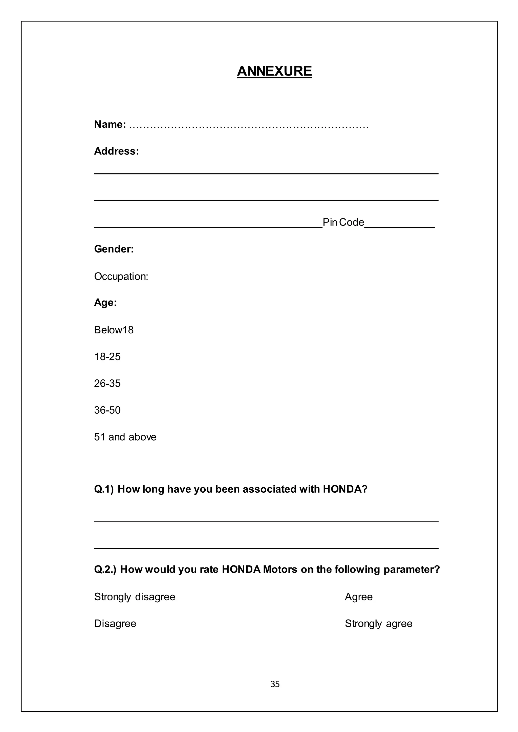 35
ANNEXURE
Name: ……………………………………………………………
Address:
___________________________________________________________
___________________________________________________________
_______________________________________PinCode____________
Gender:
Occupation:
Age:
Below18
18-25
26-35
36-50
51 and above
Q.1) How long have you been associated with HONDA?
___________________________________________________________
___________________________________________________________
Q.2.) How would you rate HONDA Motors on the following parameter?
Strongly disagree Agree
Disagree Strongly agree
 