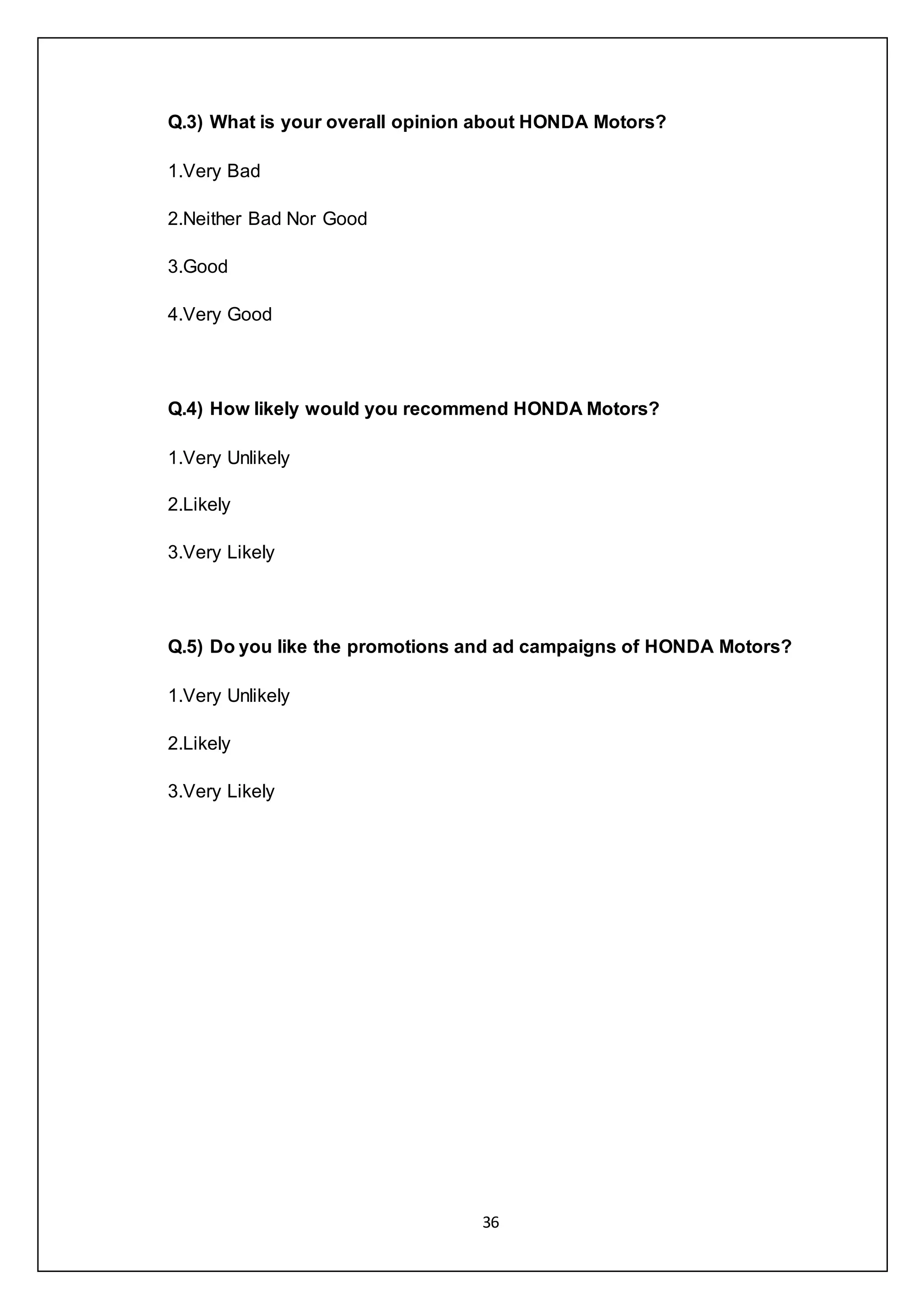 36
Q.3) What is your overall opinion about HONDA Motors?
1.Very Bad
2.Neither Bad Nor Good
3.Good
4.Very Good
Q.4) How likely would you recommend HONDA Motors?
1.Very Unlikely
2.Likely
3.Very Likely
Q.5) Do you like the promotions and ad campaigns of HONDA Motors?
1.Very Unlikely
2.Likely
3.Very Likely
 