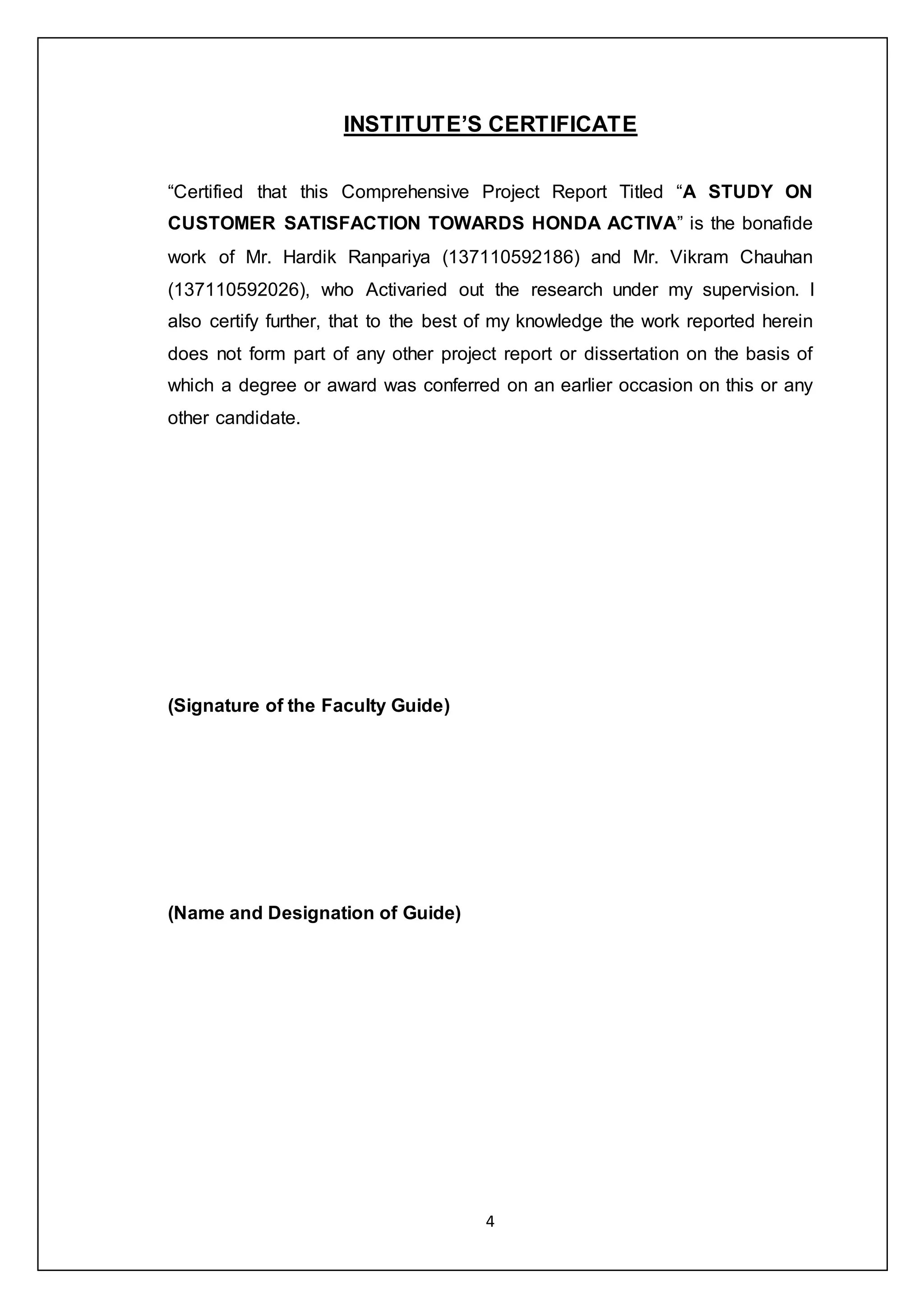 4
INSTITUTE’S CERTIFICATE
“Certified that this Comprehensive Project Report Titled “A STUDY ON
CUSTOMER SATISFACTION TOWARDS HONDA ACTIVA” is the bonafide
work of Mr. Hardik Ranpariya (137110592186) and Mr. Vikram Chauhan
(137110592026), who Activaried out the research under my supervision. I
also certify further, that to the best of my knowledge the work reported herein
does not form part of any other project report or dissertation on the basis of
which a degree or award was conferred on an earlier occasion on this or any
other candidate.
(Signature of the Faculty Guide)
(Name and Designation of Guide)
 