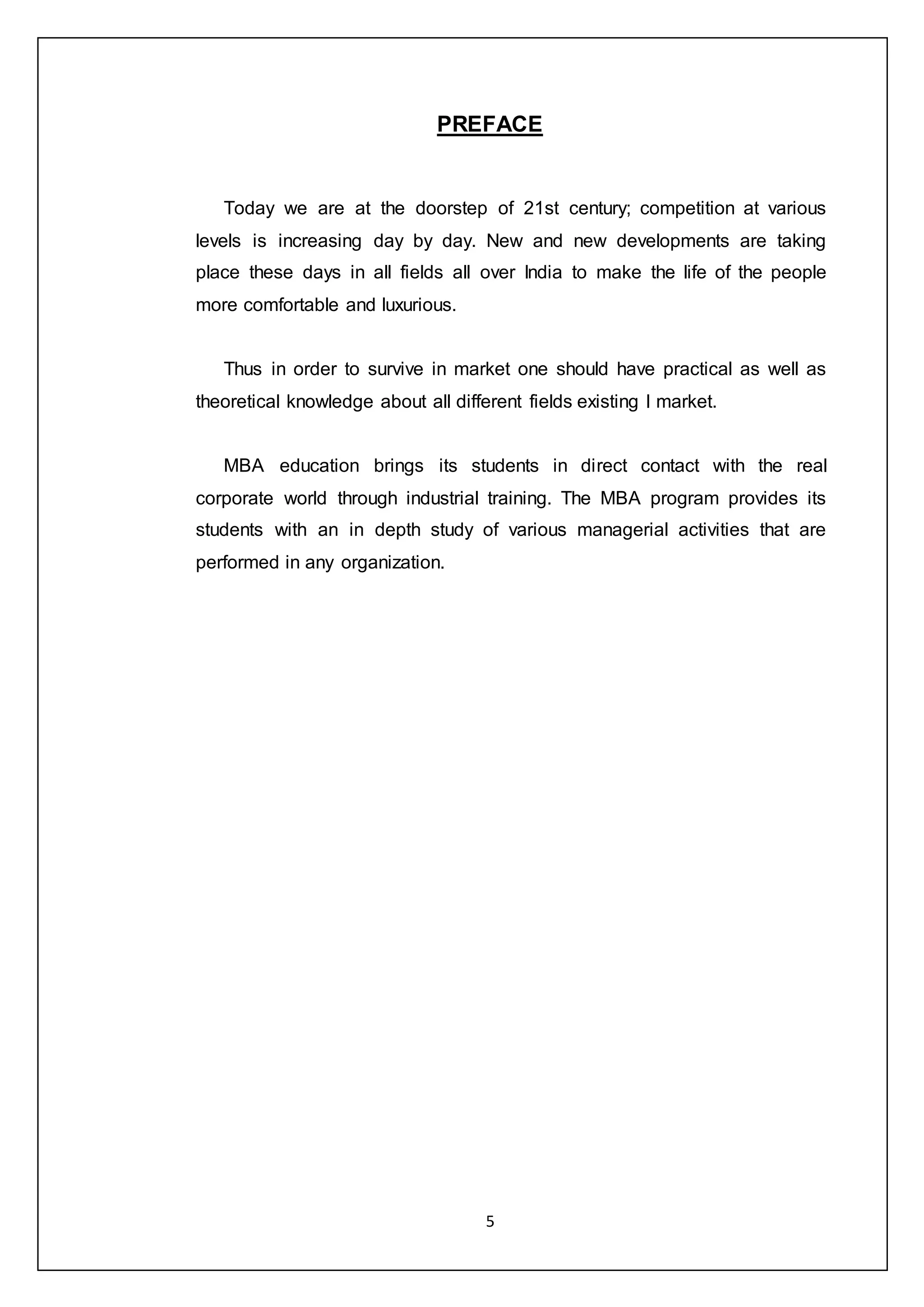 5
PREFACE
Today we are at the doorstep of 21st century; competition at various
levels is increasing day by day. New and new developments are taking
place these days in all fields all over India to make the life of the people
more comfortable and luxurious.
Thus in order to survive in market one should have practical as well as
theoretical knowledge about all different fields existing I market.
MBA education brings its students in direct contact with the real
corporate world through industrial training. The MBA program provides its
students with an in depth study of various managerial activities that are
performed in any organization.
 