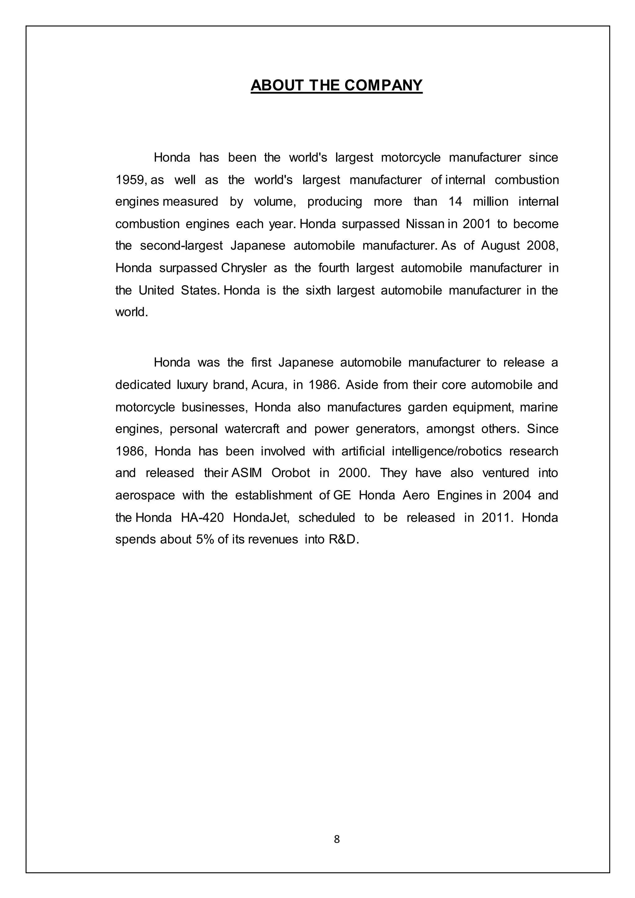 8
ABOUT THE COMPANY
Honda has been the world's largest motorcycle manufacturer since
1959, as well as the world's largest manufacturer of internal combustion
engines measured by volume, producing more than 14 million internal
combustion engines each year. Honda surpassed Nissan in 2001 to become
the second-largest Japanese automobile manufacturer. As of August 2008,
Honda surpassed Chrysler as the fourth largest automobile manufacturer in
the United States. Honda is the sixth largest automobile manufacturer in the
world.
Honda was the first Japanese automobile manufacturer to release a
dedicated luxury brand, Acura, in 1986. Aside from their core automobile and
motorcycle businesses, Honda also manufactures garden equipment, marine
engines, personal watercraft and power generators, amongst others. Since
1986, Honda has been involved with artificial intelligence/robotics research
and released their ASIM Orobot in 2000. They have also ventured into
aerospace with the establishment of GE Honda Aero Engines in 2004 and
the Honda HA-420 HondaJet, scheduled to be released in 2011. Honda
spends about 5% of its revenues into R&D.
 