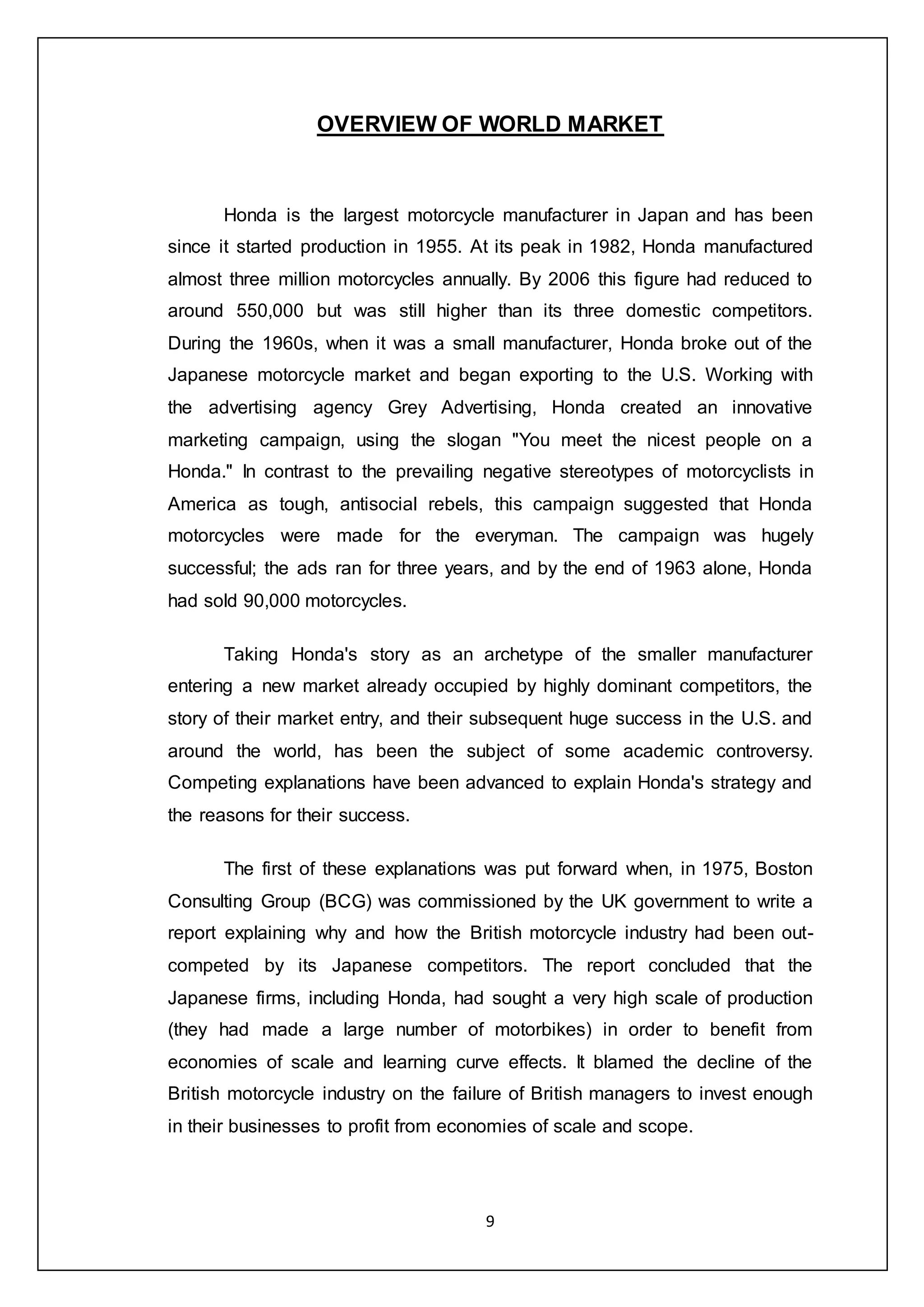 9
OVERVIEW OF WORLD MARKET
Honda is the largest motorcycle manufacturer in Japan and has been
since it started production in 1955. At its peak in 1982, Honda manufactured
almost three million motorcycles annually. By 2006 this figure had reduced to
around 550,000 but was still higher than its three domestic competitors.
During the 1960s, when it was a small manufacturer, Honda broke out of the
Japanese motorcycle market and began exporting to the U.S. Working with
the advertising agency Grey Advertising, Honda created an innovative
marketing campaign, using the slogan "You meet the nicest people on a
Honda." In contrast to the prevailing negative stereotypes of motorcyclists in
America as tough, antisocial rebels, this campaign suggested that Honda
motorcycles were made for the everyman. The campaign was hugely
successful; the ads ran for three years, and by the end of 1963 alone, Honda
had sold 90,000 motorcycles.
Taking Honda's story as an archetype of the smaller manufacturer
entering a new market already occupied by highly dominant competitors, the
story of their market entry, and their subsequent huge success in the U.S. and
around the world, has been the subject of some academic controversy.
Competing explanations have been advanced to explain Honda's strategy and
the reasons for their success.
The first of these explanations was put forward when, in 1975, Boston
Consulting Group (BCG) was commissioned by the UK government to write a
report explaining why and how the British motorcycle industry had been out-
competed by its Japanese competitors. The report concluded that the
Japanese firms, including Honda, had sought a very high scale of production
(they had made a large number of motorbikes) in order to benefit from
economies of scale and learning curve effects. It blamed the decline of the
British motorcycle industry on the failure of British managers to invest enough
in their businesses to profit from economies of scale and scope.
 