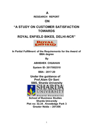 1
A
RESEARCH REPORT
ON
“A STUDY ON CUSTOMER SATISFACTION
TOWARDS
ROYAL ENFIELD BIKES, DELHI-NCR”
In Partial Fulfillment of the Requirements for the Award of
BBA degree
By
ABHISHEK CHUAHAN
System ID- 2017002510
BBA : 2017-20
Under the guidance of
Prof.Alam Gir Sani
SBS, Sharda University
School of Business Studies
Sharda University
Plot no: 32,34 , Knowledge Park 3
Greater Noida – 201306
 