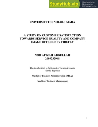 1
UNIVERSITI TEKNOLOGI MARA
A STUDY ON CUSTOMER SATISFACTION
TOWARDS SERVICE QUALITY AND COMPANY
IMAGE OFFERED BY FIREFLY
NOR AFIZAH ABDULLAH
2009232948
Thesis submitted in fulfilment of the requirements
For the degree of
Master of Business Administration (MBA)
Faculty of Business Management
 