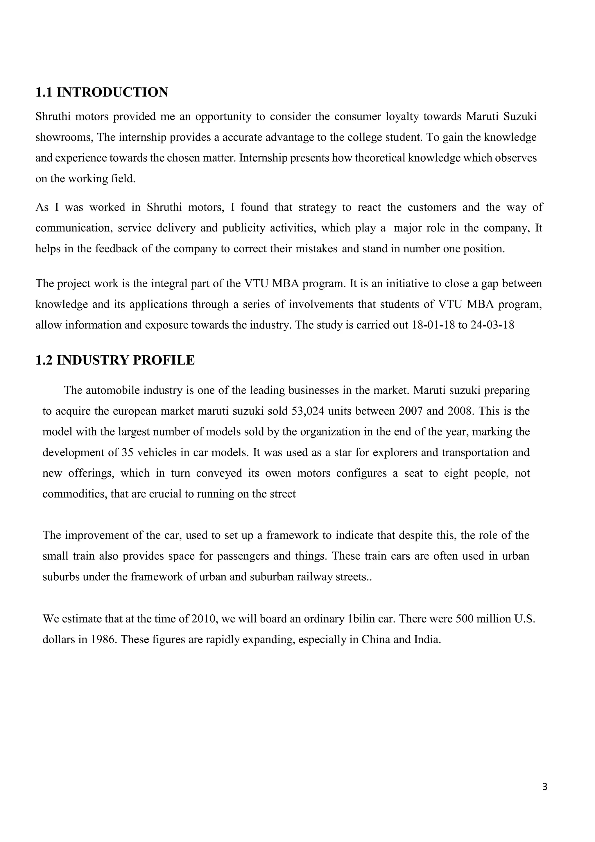 3
1.1 INTRODUCTION
Shruthi motors provided me an opportunity to consider the consumer loyalty towards Maruti Suzuki
showrooms, The internship provides a accurate advantage to the college student. To gain the knowledge
and experience towards the chosen matter. Internship presents how theoretical knowledge which observes
on the working field.
As I was worked in Shruthi motors, I found that strategy to react the customers and the way of
communication, service delivery and publicity activities, which play a major role in the company, It
helps in the feedback of the company to correct their mistakes and stand in number one position.
The project work is the integral part of the VTU MBA program. It is an initiative to close a gap between
knowledge and its applications through a series of involvements that students of VTU MBA program,
allow information and exposure towards the industry. The study is carried out 18-01-18 to 24-03-18
1.2 INDUSTRY PROFILE
The automobile industry is one of the leading businesses in the market. Maruti suzuki preparing
to acquire the european market maruti suzuki sold 53,024 units between 2007 and 2008. This is the
model with the largest number of models sold by the organization in the end of the year, marking the
development of 35 vehicles in car models. It was used as a star for explorers and transportation and
new offerings, which in turn conveyed its owen motors configures a seat to eight people, not
commodities, that are crucial to running on the street
The improvement of the car, used to set up a framework to indicate that despite this, the role of the
small train also provides space for passengers and things. These train cars are often used in urban
suburbs under the framework of urban and suburban railway streets..
We estimate that at the time of 2010, we will board an ordinary 1bilin car. There were 500 million U.S.
dollars in 1986. These figures are rapidly expanding, especially in China and India.
 
