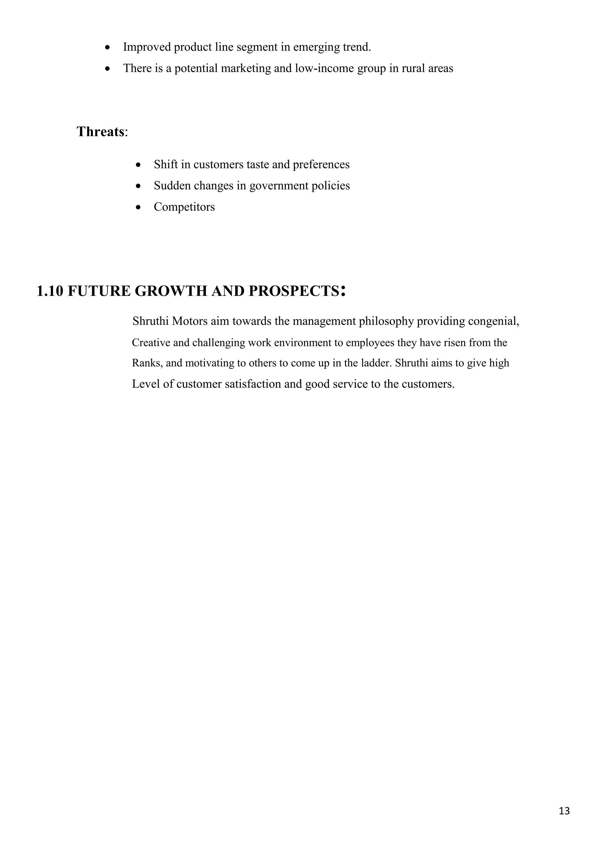 13
 Improved product line segment in emerging trend.
 There is a potential marketing and low-income group in rural areas
Threats:
 Shift in customers taste and preferences
 Sudden changes in government policies
 Competitors
1.10 FUTURE GROWTH AND PROSPECTS:
Shruthi Motors aim towards the management philosophy providing congenial,
Creative and challenging work environment to employees they have risen from the
Ranks, and motivating to others to come up in the ladder. Shruthi aims to give high
Level of customer satisfaction and good service to the customers.
 