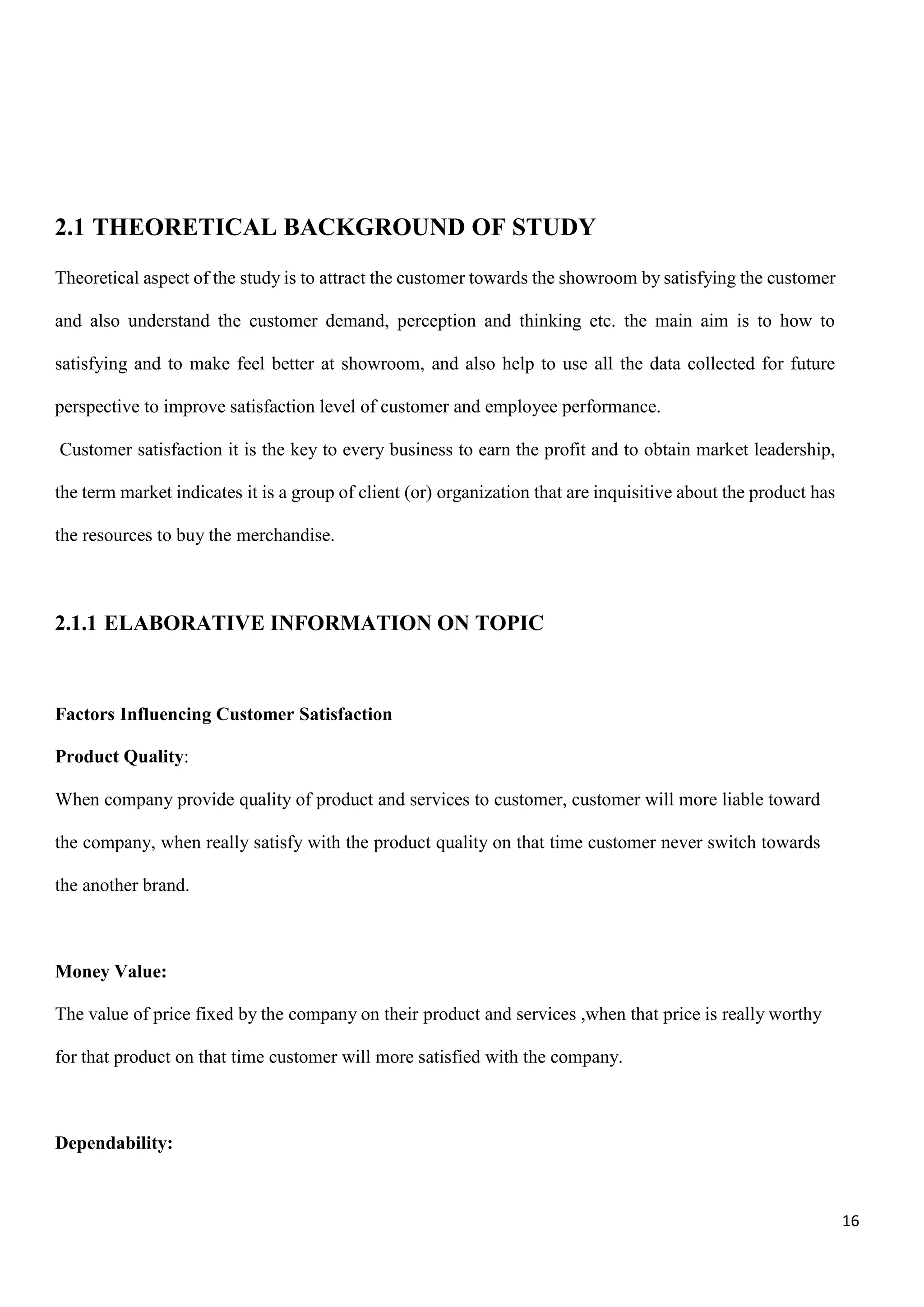 16
2.1 THEORETICAL BACKGROUND OF STUDY
Theoretical aspect of the study is to attract the customer towards the showroom by satisfying the customer
and also understand the customer demand, perception and thinking etc. the main aim is to how to
satisfying and to make feel better at showroom, and also help to use all the data collected for future
perspective to improve satisfaction level of customer and employee performance.
Customer satisfaction it is the key to every business to earn the profit and to obtain market leadership,
the term market indicates it is a group of client (or) organization that are inquisitive about the product has
the resources to buy the merchandise.
2.1.1 ELABORATIVE INFORMATION ON TOPIC
Factors Influencing Customer Satisfaction
Product Quality:
When company provide quality of product and services to customer, customer will more liable toward
the company, when really satisfy with the product quality on that time customer never switch towards
the another brand.
Money Value:
The value of price fixed by the company on their product and services ,when that price is really worthy
for that product on that time customer will more satisfied with the company.
Dependability:
 