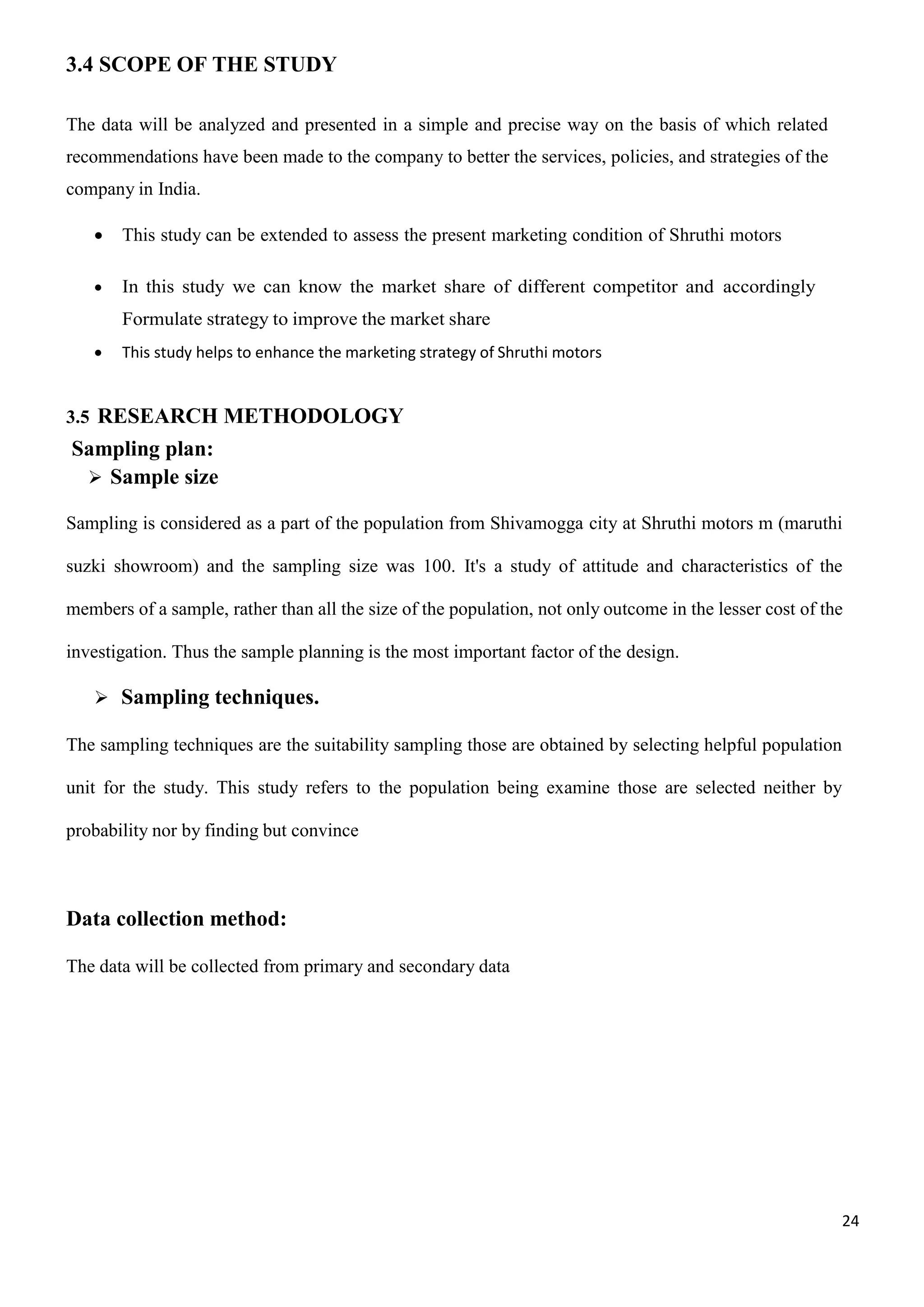 24
3.4 SCOPE OF THE STUDY
The data will be analyzed and presented in a simple and precise way on the basis of which related
recommendations have been made to the company to better the services, policies, and strategies of the
company in India.
 This study can be extended to assess the present marketing condition of Shruthi motors
 In this study we can know the market share of different competitor and accordingly
Formulate strategy to improve the market share
 This study helps to enhance the marketing strategy of Shruthi motors
3.5 RESEARCH METHODOLOGY
Sampling plan:
 Sample size
Sampling is considered as a part of the population from Shivamogga city at Shruthi motors m (maruthi
suzki showroom) and the sampling size was 100. It's a study of attitude and characteristics of the
members of a sample, rather than all the size of the population, not only outcome in the lesser cost of the
investigation. Thus the sample planning is the most important factor of the design.
 Sampling techniques.
The sampling techniques are the suitability sampling those are obtained by selecting helpful population
unit for the study. This study refers to the population being examine those are selected neither by
probability nor by finding but convince
Data collection method:
The data will be collected from primary and secondary data
 