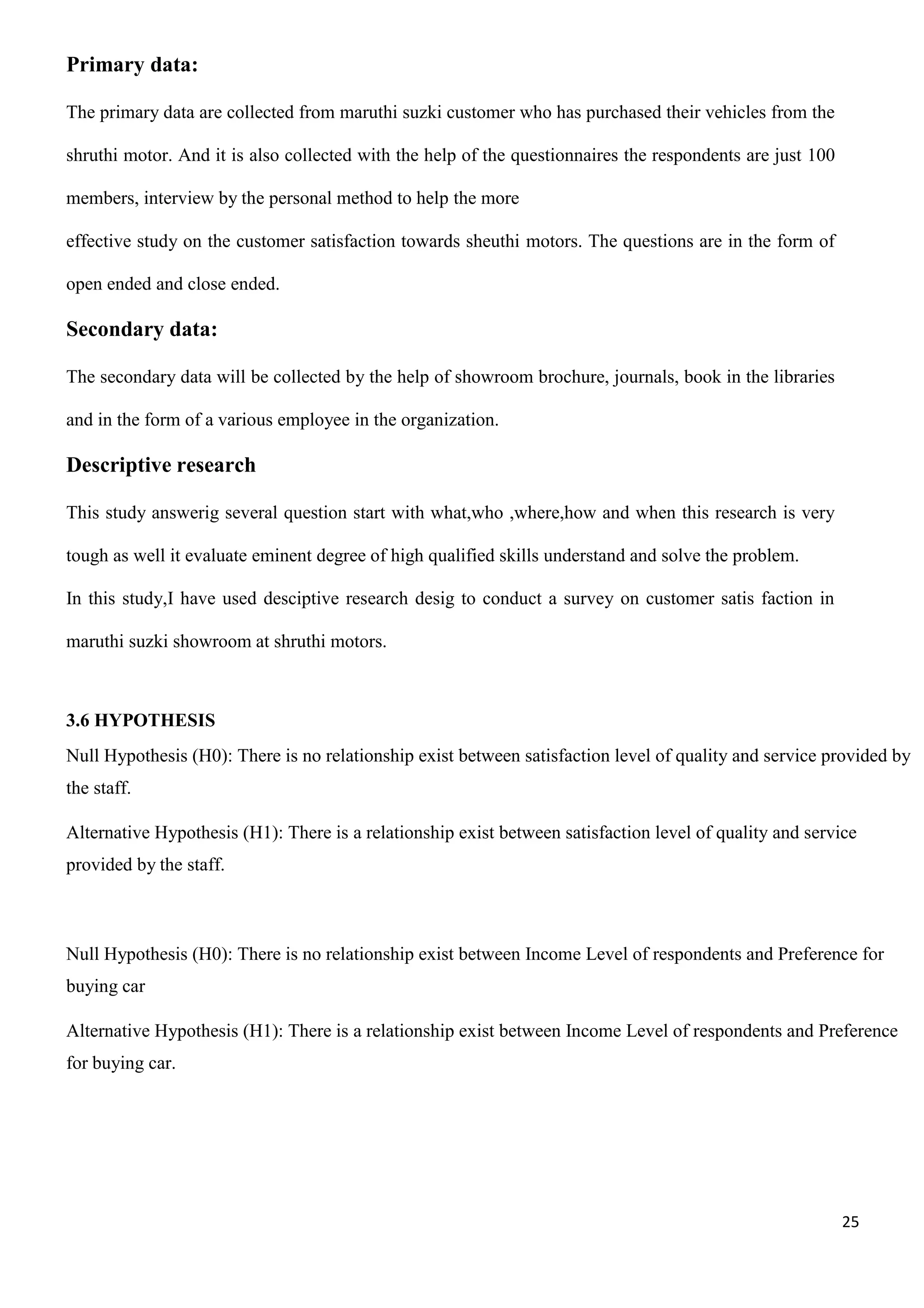 25
Primary data:
The primary data are collected from maruthi suzki customer who has purchased their vehicles from the
shruthi motor. And it is also collected with the help of the questionnaires the respondents are just 100
members, interview by the personal method to help the more
effective study on the customer satisfaction towards sheuthi motors. The questions are in the form of
open ended and close ended.
Secondary data:
The secondary data will be collected by the help of showroom brochure, journals, book in the libraries
and in the form of a various employee in the organization.
Descriptive research
This study answerig several question start with what,who ,where,how and when this research is very
tough as well it evaluate eminent degree of high qualified skills understand and solve the problem.
In this study,I have used desciptive research desig to conduct a survey on customer satis faction in
maruthi suzki showroom at shruthi motors.
3.6 HYPOTHESIS
Null Hypothesis (H0): There is no relationship exist between satisfaction level of quality and service provided by
the staff.
Alternative Hypothesis (H1): There is a relationship exist between satisfaction level of quality and service
provided by the staff.
Null Hypothesis (H0): There is no relationship exist between Income Level of respondents and Preference for
buying car
Alternative Hypothesis (H1): There is a relationship exist between Income Level of respondents and Preference
for buying car.
 