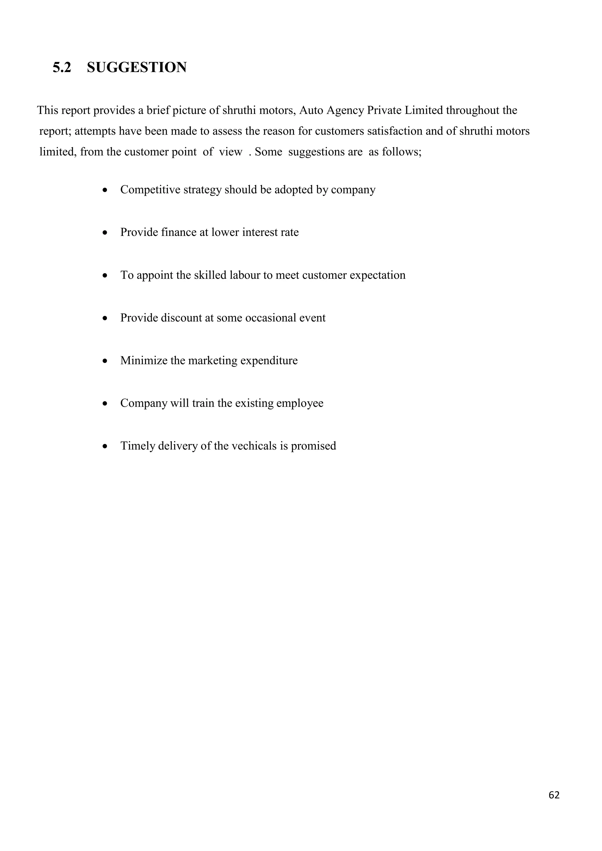 62
5.2 SUGGESTION
This report provides a brief picture of shruthi motors, Auto Agency Private Limited throughout the
report; attempts have been made to assess the reason for customers satisfaction and of shruthi motors
limited, from the customer point of view . Some suggestions are as follows;
 Competitive strategy should be adopted by company
 Provide finance at lower interest rate
 To appoint the skilled labour to meet customer expectation
 Provide discount at some occasional event
 Minimize the marketing expenditure
 Company will train the existing employee
 Timely delivery of the vechicals is promised
 