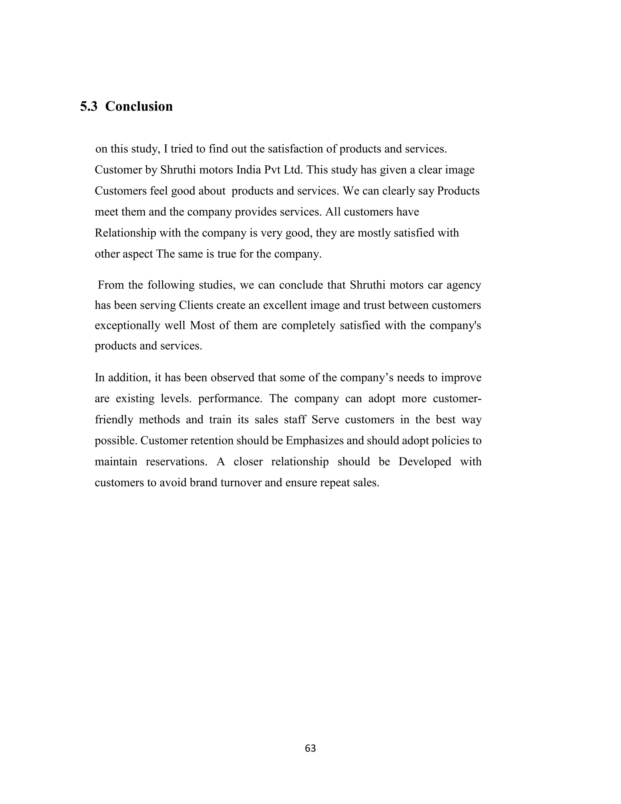 63
5.3 Conclusion
on this study, I tried to find out the satisfaction of products and services.
Customer by Shruthi motors India Pvt Ltd. This study has given a clear image
Customers feel good about products and services. We can clearly say Products
meet them and the company provides services. All customers have
Relationship with the company is very good, they are mostly satisfied with
other aspect The same is true for the company.
From the following studies, we can conclude that Shruthi motors car agency
has been serving Clients create an excellent image and trust between customers
exceptionally well Most of them are completely satisfied with the company's
products and services.
In addition, it has been observed that some of the company’s needs to improve
are existing levels. performance. The company can adopt more customer-
friendly methods and train its sales staff Serve customers in the best way
possible. Customer retention should be Emphasizes and should adopt policies to
maintain reservations. A closer relationship should be Developed with
customers to avoid brand turnover and ensure repeat sales.
 