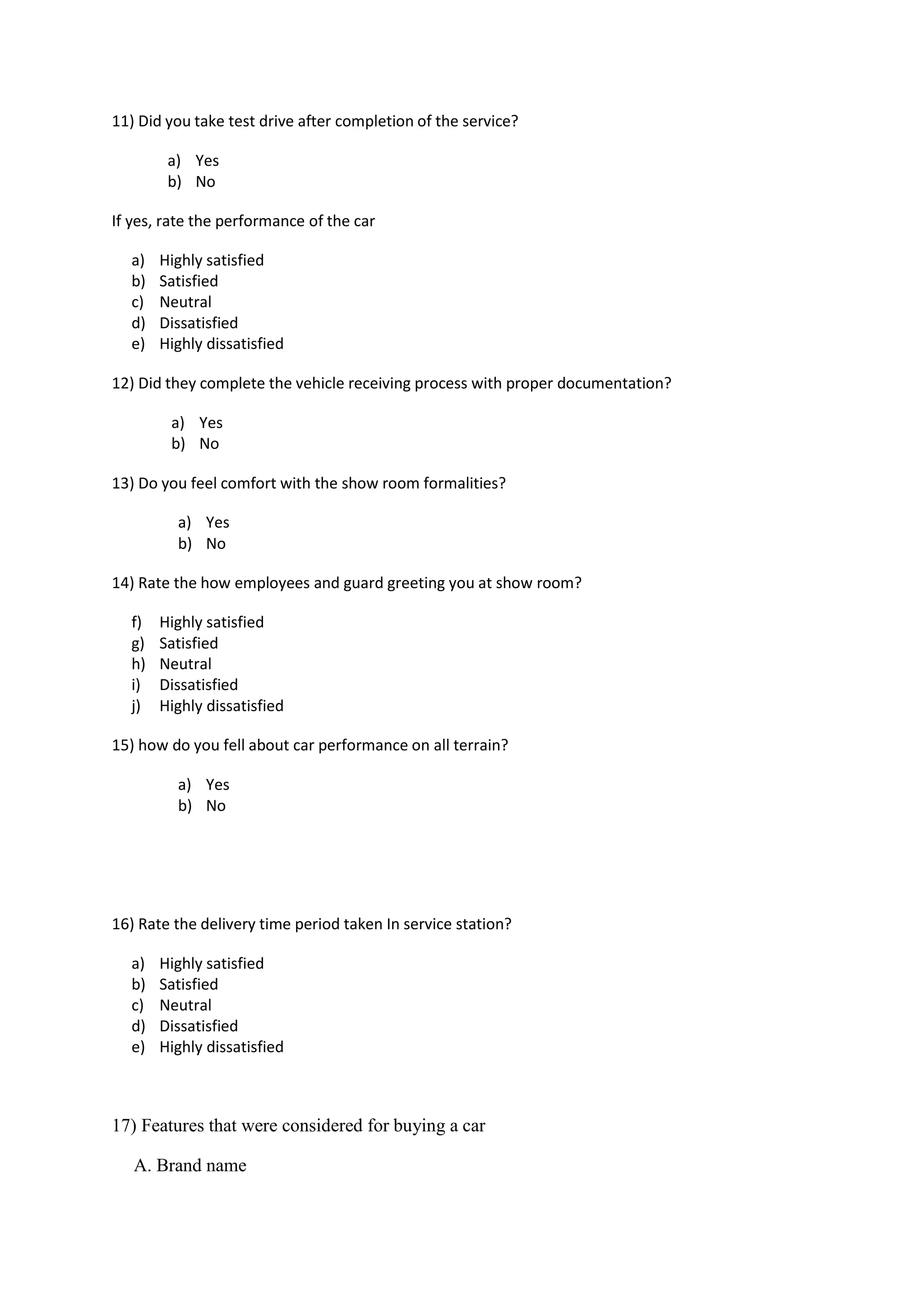 11) Did you take test drive after completion of the service?
a) Yes
b) No
If yes, rate the performance of the car
a) Highly satisfied
b) Satisfied
c) Neutral
d) Dissatisfied
e) Highly dissatisfied
12) Did they complete the vehicle receiving process with proper documentation?
a) Yes
b) No
13) Do you feel comfort with the show room formalities?
a) Yes
b) No
14) Rate the how employees and guard greeting you at show room?
f) Highly satisfied
g) Satisfied
h) Neutral
i) Dissatisfied
j) Highly dissatisfied
15) how do you fell about car performance on all terrain?
a) Yes
b) No
16) Rate the delivery time period taken In service station?
a) Highly satisfied
b) Satisfied
c) Neutral
d) Dissatisfied
e) Highly dissatisfied
17) Features that were considered for buying a car
A. Brand name
 