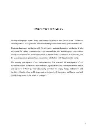 1
EXECUTIVE SUMMARY
My internship project report “Study on Customer Satisfaction with Shruthi motor”. Before the
internship, I had a lot of questions. The internship helped me clear all these questions and doubts.
Understand customer satisfaction with Shruthi motor, understand customer satisfaction levels,
understand the various factors that make customers satisfied after purchasing cars, and evaluate
authorized dealers for the reasonable duration of Shruthi motor. Learn about Maruthi suzki cars
for specific customer opinions to assess customer satisfaction with the automobile world.
The amazing development of the Indian economy has promoted the development of the
automobile market. Up to now, more and more organizations have come to the Indian market
with advanced technology. They are equally important for safety, design, performance and
durability. Shruthi motor is able to compete with them in all these areas and have a good and
reliable brand image in the minds of customers.
 