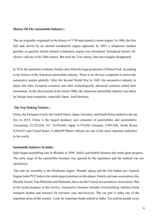 4
History Of The Automobile Industry:-
The car originally originated in the history of 1769 and created a steam engine. In 1806, the first
fuel tank driven by an internal combustion engine appeared. In 1885, a ubiquitous modern
gasoline or gasoline fueled internal combustion engine was introduced. Introduced electric all-
electric vehicles in the 20th century. But until the 21st century, they have largely disappeared
In 1914, the automotive industry finally came from the huge production of Henry Ford. According
to the history of the American automobile industry. There is no obvious competitor to power the
automotive market globally. After the Second World War in 1945, the automotive industry in
Japan and other European countries and other technologically advanced countries ended their
momentum. In the short period of the initial 1980s, the American automobile industry was taken
by foreign auto companies, especially Japan. And Germany,
The Top Making Nations: -
China, the European Union, the United States, Japan, Germany, and South Korea ranked in the top
five in 2014. China is the largest producer and consumer of automobiles and automobiles.
Accounting 23,722,430, EU 16,976,883 Japan 9,774,558 Germany 5,907,548, South Korea
4,524,932 and United States 11,660,699 Motor vehicles are one of the most important industries
in the world,
Automobile Industry In India:-
India began assembling cars in Mumbai in 1898. India's automobile business has made great progress.
The early stage of the automobile business was ignored by the legislature and the method was not
satisfactory.
The real car assembly is the Hindustan engine, Marathi udyog and the Fiat Indian pvt. General
Engine India PVT India is the ninth-largest position on this planet. Family unit auto associations like
Maruthi Suzuki Tata Mahindra and Mahindra, these are the Central Accumulation Association. Due
to the recent progress in this service. Automotive business includes overwhelming vehicles (truck
transport rhythm and tractors) for travelers' cars and bicycles. The car part is today one of the
important areas of the country. Look for important funds related to India. Ten million people work
 