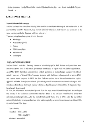 5
for the company. Honda Motor India Limited Modern Engine Co., Ltd., Skoda India Ltd., Toyota
Kirzlok Ltd.
1.3 COMPANY PROFILE
Shruthi Motors Shivamogga
Shruthi Motors is the one of the leading four-wheeler sellers in the Shimoga.It was established in the
year 1998 by Shri D T Paramesh, they provide a facility like sales, body repairs and spares are in the
same premises, and also they deal with two wheelers.
There are many branches spread all over the state.
 Shimogga
 Narasimharajapura
 Sagara
 Chikkamagalotre
 Thirthahalli
 Davangere
ORGANIZATION PROFILE
Maruthi Suzuki India Co., formerly known as Maruti udyog Co., Ltd., but the real generation was
initiated in 1983. 26% of the Indian government and Suzuki in Japan own 74% of the organization.
As of May 2007, the Indian administration sold all quotations to India's budget agencies but did not
actually own any of Maruti Udyog's shares. It started with the history of automobile origin in 1769
and created steam engines. In 1806, the first fuel tank driven by an internal combustion engine
appeared. In 1885, a ubiquitous modern gasoline or gasoline fueled internal combustion engine was
introduced. Introduced electric all-electric vehicles in the 20th century. But until the 21st century, they
have largely disappeared
In 1914, the automotive industry finally came from the huge production of Henry Ford. According to
the history of the American automobile industry. There is no obvious competitor to power the
automotive market globally. After the end of the Second World War in 1945, after the end of the
automobile industry in Japan and certain other technologically advanced countries such as Maruti 800,
the main Suzuki Alto Auto.
Type – Public
Traded as – BSE 532500
NSE : MARUTI
Industry – Automobile
 
