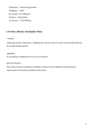6
Prodecessor – Maruti udyog limited
Headquater – Delhi
Key people – R C Bhargava
Products – Automobiles
Net income – 77.326 Million
1.4 Vision ,Mission And Quality Police
VISION:
surpassing customer expectation , delighting the customer and to be india’s top most delearship for
the maruthi Suzuki india ltd
MISSION:
To accomplish a standard level of service to customers
QALITY POLICY:
They ensure Customer satisfaction and Miles of Smiles by strict adherence and continuous
improvement to the policies procedures and systems.
 