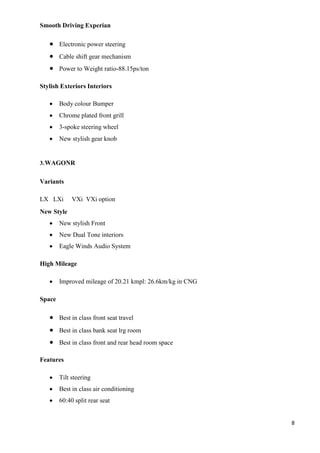 8
Smooth Driving Experian
 Electronic power steering
 Cable shift gear mechanism
 Power to Weight ratio-88.15ps/ton
Stylish Exteriors Interiors
 Body colour Bumper
 Chrome plated front grill
 3-spoke steering wheel
 New stylish gear knob
3.WAGONR
Variants
LX LXi VXi VXi option
New Style
 New stylish Front
 New Dual Tone interiors
 Eagle Winds Audio System
High Mileage
 Improved mileage of 20.21 kmpl: 26.6km/kg in CNG
Space
 Best in class front seat travel
 Best in class bank seat lrg room
 Best in class front and rear head room space
Features
 Tilt steering
 Best in class air conditioning
 60:40 split rear seat
 