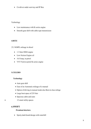9
 Co-driver under seat tray and IP Box
Technology
 Low maintenance with K-series engine
 Smooth gear shift with cable type transmission
4.RITZ
23.3 KMPL mileage in diesel
 1.3 litter DDiS engine
 Low friction Engine oil
 18.5 kmp, in petrol
 VVT Tech.in petrol K-series engine
5.CELERO
Technology
 Auto gear shift
 Ease of an Automatic mileage of a manual
 Option of driving in manual mode also Best-in class milege
 Large boot space of 235 liter
 Spacious cabin and seats
 15 smart utility spaces
6.SWIFT
Premium Interiors
 Sporty dash board design with waterfall
 