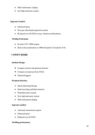 10
 Multi information display
 new high end music system
Supreme Comfort
 Enhanced space
 New gen rally based suspension system
 Re duced over all NVH or noise vibration and harshness
Thrillig Performane
 K-series VVT DDiS engine
 Best in alas acceleration (o-100km/h) petrol-12.6s,diesel-14.8s
7.SWIFT DZIRE
Intellent Design
 Compact exterior and spacious interiors
 Compact yet spacious boot-316Ltr
 Enhanced appeal
Premium Interiors
 Sporty dash board design
 Dual tone beige and black interiors
 Waterfall centre console
 New high end music system
 Multi information display
Supreme comfort
 Automatic transmission option
 Enhanced space
 Reduced over-all NVH
Thrilling performance
 