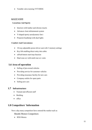 11
 Variable valve teeming VVT/DDiS
8.KIZASHI
Luxurious And Sporty
 Interiors with leather and chrome inserts
 Advances Auto infotainment system
 V-shaped sporty aerodynamic font -
 Projector headlamp with dual lights
Comfort And Convenience
 10-way adjustable power driver seat with 3 memory settings
 Key fob enabling direct entry into cabin
 ssPush button start/stop function
 Dual zone a/c with multi rear a/c vents
1.6 Area of operation
 Selling of pre-owned vehicles
 Providing service for customer vehicles
 Providing insurance facility for new cars
 Company outlets for spare parts
 Selling new cars
1.7 Infrastructure
 Trained and efficient staff
 Building
 office
1.8 Competitors` Information
Now a day many competitors have entered the market such as
Shruthi Motors Competitors
 RNS Motors
 