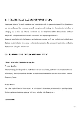 16
2.1 THEORETICAL BACKGROUND OF STUDY
Theoretical aspect of the study is to attract the customer towards the showroom by satisfying the customer
and also understand the customer demand, perception and thinking etc. the main aim is to how to
satisfying and to make feel better at showroom, and also help to use all the data collected for future
perspective to improve satisfaction level of customer and employee performance.
Customer satisfaction it is the key to every business to earn the profit and to obtain market leadership,
the term market indicates it is a group of client (or) organization that are inquisitive about the product has
the resources to buy the merchandise.
2.1.1 ELABORATIVE INFORMATION ON TOPIC
Factors Influencing Customer Satisfaction
Product Quality:
When company provide quality of product and services to customer, customer will more liable toward
the company, when really satisfy with the product quality on that time customer never switch towards
the another brand.
Money Value:
The value of price fixed by the company on their product and services ,when that price is really worthy
for that product on that time customer will more satisfied with the company.
Dependability:
 