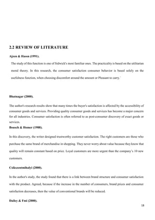 18
2.2 REVIEW OF LITERATURE
Ajzen & Hassn (1991).
The study of this function is one of Sidwick's most familiar ones. The practicality is based on the utilitarian
moral theory. In this research, the consumer satisfaction consumer behavior is based solely on the
usefulness function, when choosing discomfort around the amount or Pleasant to carry.`
Bhatnagar (2000).
The author's research results show that many times the buyer's satisfaction is affected by the accessibility of
consumer goods and services. Providing quality consumer goods and services has become a major concern
for all industries. Consumer satisfaction is often referred to as post-consumer discovery of exact goods or
services.
Bousch & Homer (1988).
In this discovery, the writer designed trustworthy customer satisfaction. The right customers are those who
purchase the same brand of merchandise in shopping. They never worry about value because they know that
quality will remain constant based on price. Loyal customers are more urgent than the company’s 10 new
customers.
Csikszentmihalyi (2000).
In the author's study, the study found that there is a link between brand structure and consumer satisfaction
with the product. Agreed, because if the increase in the number of consumers, brand prices and consumer
satisfaction decreases, then the value of conventional brands will be reduced.
Dailey & Fmi (2000).
 