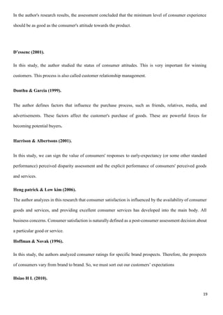 19
In the author's research results, the assessment concluded that the minimum level of consumer experience
should be as good as the consumer's attitude towards the product.
D’essenc (2001).
In this study, the author studied the status of consumer attitudes. This is very important for winning
customers. This process is also called customer relationship management.
Donthu & Garcia (1999).
The author defines factors that influence the purchase process, such as friends, relatives, media, and
advertisements. These factors affect the customer's purchase of goods. These are powerful forces for
becoming potential buyers.
Harrison & Albertsons (2001).
In this study, we can sign the value of consumers' responses to early-expectancy (or some other standard
performance) perceived disparity assessment and the explicit performance of consumers' perceived goods
and services.
Heng patrick & Low kim (2006).
The author analyzes in this research that consumer satisfaction is influenced by the availability of consumer
goods and services, and providing excellent consumer services has developed into the main body. All
business concerns. Consumer satisfaction is naturally defined as a post-consumer assessment decision about
a particular good or service.
Hoffman & Novak (1996).
In this study, the authors analyzed consumer ratings for specific brand prospects. Therefore, the prospects
of consumers vary from brand to brand. So, we must sort out our customers’ expectations
Hsiao H L (2010).
 