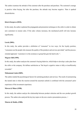 20
The author examines the attitude of the customer after the purchase and purchase. The customer's courage
is positive when buying, but after the purchase, the attitude may become negative. Then it sparked
dissatisfaction.
Kim & Karpova (2010).
In this study, the author explained the propaganda and promotion techniques to the seller in order to obtain
new customers to resume sales. If the sales volume increases, the mechanical profit will also increase
significantly.
Lorek (2001).
In this study, the author provides a definition of “consumer” in two ways: for the loyalty position,
“consumers are the people who measure the quality of the products and services provided,” and the process-
oriented approach, “customers it is the existence or group that gets the hard work. ".
Mcgraw Hill (1999).
In this study, the author analyzes the customer's buying behavior, which helps to develop a sales plan from
the seller or the company. He defines satisfaction as "the buyer's cognitive status is fully or insufficiently
rewarded."
Mohammad Amin (2009).
The author studied the psychological factors for satisfying products and services. The result of summarizing
the mental state is when the reaction around the uncertain outlook is combined with the consumer's prior
experience of the investment experience.
Mowen & Minor (1998).
In this study, the authors analyze the relationship between product selection and the new product growth
process. The author also analyzed the key key topics in the new creative presentation process. +
Monroe & Dodds, (1988).
 