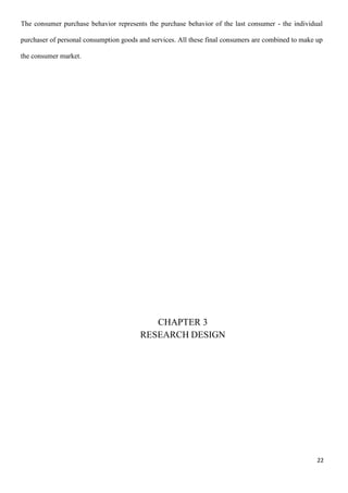 22
The consumer purchase behavior represents the purchase behavior of the last consumer - the individual
purchaser of personal consumption goods and services. All these final consumers are combined to make up
the consumer market.
CHAPTER 3
RESEARCH DESIGN
 